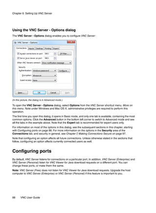 Chapter 6: Setting Up VNC Server




Using the VNC Server - Options dialog
The VNC Server - Options dialog enables you to configure VNC Server:




(In this picture, the dialog is in Advanced mode.)

To open the VNC Server - Options dialog, select Options from the VNC Server shortcut menu. More on
this menu. Note under Windows and Mac OS X, administrative privileges are required to perform this
operation.
The first time you open this dialog, it opens in Basic mode, and only one tab is available, containing the most
common options. Click the Advanced button in the bottom left corner to switch to Advanced mode and see
all the tabs in the example above. Note that the Expert tab is recommended for expert users only.
For information on most of the options in this dialog, see the subsequent sections in this chapter, starting
with Configuring ports on page 88. For more information on the options in the Security area of the
Connections tab, and security in general, see Chapter 7 Making Connections Secure on page 97.
                                                          ,
Note that configuring an option affects all future connections. Unless otherwise stated in the sections that
follow, configuring an option affects currently connected users as well.


Configuring ports
By default, VNC Server listens for connections on a particular port. In addition, VNC Server (Enterprise) and
VNC Server (Personal) listen for VNC Viewer for Java download requests on a different port. You can
change these ports, or make them the same.
Note: VNC Server (Free) does not listen for VNC Viewer for Java download requests. Upgrade the host
computer to VNC Server (Enterprise) or VNC Server (Personal) if this feature is important to you.




88      VNC User Guide
 