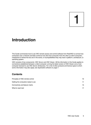 1
Introduction


This Guide summarizes how to use VNC remote access and control software from RealVNC to connect two
computers over a network and take control of one (the host computer) from the other (a client computer),
irrespective of where the two are in the world, or incompatibilities they may have in platform, architecture, or
operating system.
VNC consists of two components: VNC Server and VNC Viewer. All the information in this Guide applies to
connections established between a client computer running the latest version of VNC Viewer and a host
computer licensed to use VNC Server (Enterprise). For a list of other products and license types to which
some information may also apply, see Applicable software on page 7.



Contents
Principles of VNC remote control                                                                              10

Getting the computers ready to use                                                                            11

Connectivity and feature matrix                                                                               13

What to read next                                                                                             17




                                                                                       VNC User Guide          9
 