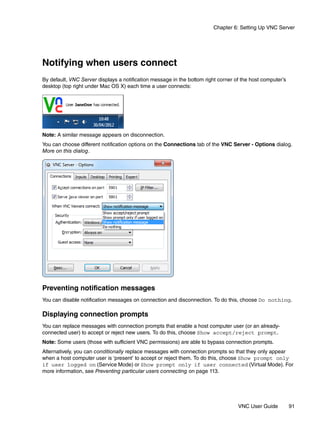Chapter 6: Setting Up VNC Server




Notifying when users connect
By default, VNC Server displays a notification message in the bottom right corner of the host computer’s
desktop (top right under Mac OS X) each time a user connects:




Note: A similar message appears on disconnection.
You can choose different notification options on the Connections tab of the VNC Server - Options dialog.
More on this dialog.




Preventing notification messages
You can disable notification messages on connection and disconnection. To do this, choose Do nothing.

Displaying connection prompts
You can replace messages with connection prompts that enable a host computer user (or an already-
connected user) to accept or reject new users. To do this, choose Show accept/reject prompt.
Note: Some users (those with sufficient VNC permissions) are able to bypass connection prompts.
Alternatively, you can conditionally replace messages with connection prompts so that they only appear
when a host computer user is ‘present’ to accept or reject them. To do this, choose Show prompt only
if user logged on (Service Mode) or Show prompt only if user connected (Virtual Mode). For
more information, see Preventing particular users connecting on page 113.




                                                                                   VNC User Guide          91
 