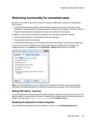 Chapter 6: Setting Up VNC Server




Restricting functionality for connected users
By default, any number of users can connect to an instance of VNC Server running on a host computer.
Each user can:
•   Control the host computer using their client computer’s keyboard and mouse, for example running
    applications, changing settings, and accessing data (according to their privileges on the host computer).
•   Copy and paste text between applications running on the client and host computers.
In addition, for connections to VNC Server (Enterprise) and VNC Server (Personal), users can:
•   Print host computer files to a printer attached to the client computer.
•   Exchange files with the host computer.
•   Chat with other VNC Viewer users connected to the same host computer, or with a host computer user.
You can restrict access to RealVNC remote control features for all connected users, if necessary, by
configuring options on the Inputs tab of the VNC Server - Options dialog. More on this dialog.




Note: In some circumstances, you can restrict access to features for particular users by revoking VNC
permissions. See Restricting features for particular connected users on page 114 for more information.

Making VNC Server ‘view only’
You can quickly prevent all interchange with all client computers, making the host computer ‘view only’ This
                                                                                                      .
might be useful in an educational environment, for example, when multiple users are connected but must not
interact. To do this, select Disabled (view-only mode) from the Inputs dropdown.

Disabling the keyboards of client computers
You can disable the keyboards of all client computers. To do this, turn off Enable keyboard input.




                                                                                       VNC User Guide      93
 