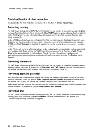 Chapter 6: Setting Up VNC Server




Disabling the mice of client computers
You can disable the mice of all client computers. To do this, turn off Enable mouse input.

Preventing printing
For VNC Server (Enterprise) and VNC Server (Personal), you can prevent all connected users printing host
computer files to local printers. To do this, turn off Allow VNC Viewers to share printers. Note this option is
on the Printing tab. For more information about this feature, see Printing host computer files to a local
printer on page 60.
Under UNIX/Linux, if you have root privileges on the host computer, you can disable printing system-wide.
To do this, run the command vncinitconfig -disable-print in a Terminal window, and press the
ENTER key. The Printing tab is disabled. To reverse this, run the command vncinitconfig -enable-
print.
Under Windows, if you have sufficient privileges on the host computer, you can disable printing system-wide
by re-installing VNC Server without the VNC Printer Driver component. To do this, turn off VNC Printer
Driver at the appropriate step in the Installation Wizard. For more information on installation, visit
www.realvnc.com/products/vnc/documentation/latest/installing-removing/windows. The Printing tab is
disabled.

Preventing file transfer
For VNC Server (Enterprise) and VNC Server (Personal), you can prevent all connected users exchanging
files with the host computer. To do this, turn off Share files with VNC Viewers. For more information about
this feature, see Transfering files between client and host computers on page 62.

Preventing copy and paste text
You can prevent all connected users copying and pasting text between applications running on the client
and host computers. To do this, turn off Share clipboard with VNC Viewers. For more information about
this feature, see Copying and pasting text between client and host computers on page 66
Note: Under Windows, note that files can be copied and pasted by connected users to client computers also
running Windows. To prevent this, turn off Share files with VNC Viewers.

Preventing chat
For VNC Server (Enterprise) and VNC Server (Personal), you can prevent connected users communicating
securely using chat. To do this, turn off Enable chat. For more information about this feature, see
Communicating securely using chat on page 67.




94     VNC User Guide
 
