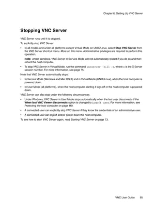 Chapter 6: Setting Up VNC Server




Stopping VNC Server
VNC Server runs until it is stopped.
To explicitly stop VNC Server:
•   In all modes and under all platforms except Virtual Mode on UNIX/Linux, select Stop VNC Server from
    the VNC Server shortcut menu. More on this menu. Administrative privileges are required to perform this
    operation.
    Note: Under Windows, VNC Server in Service Mode will not automatically restart if you do so and then
    reboot the host computer.
•   To stop VNC Server in Virtual Mode, run the command vncserver -kill :x, where x is the X Server
    session number. For more information, see page 75.
Note that VNC Server automatically stops:
•   In Service Mode (Windows and Mac OS X) and in Virtual Mode (UNIX/Linux), when the host computer is
    powered down.
•   In User Mode (all platforms), when the host computer starting it logs off or the host computer is powered
    down.
VNC Server can also stop under the following circumstances:
•   Under Windows, VNC Server in User Mode stops automatically when the last user disconnects if the
    When last VNC Viewer disconnects option is changed to Logoff user. For more information, see
    Protecting the host computer on page 119.
•   A connected user can explicitly stop VNC Server if they know the credentials of an administrative user.
•   A connected user can log off and/or power down the host computer.
To see how to start VNC Server again, read Starting VNC Server on page 73.




                                                                                     VNC User Guide        95
 