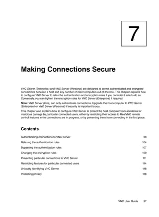 7
Making Connections Secure

VNC Server (Enterprise) and VNC Server (Personal) are designed to permit authenticated and encrypted
connections between a host and any number of client computers out-of-the-box. This chapter explains how
to configure VNC Server to relax the authentication and encryption rules if you consider it safe to do so.
Conversely, you can tighten the encryption rules for VNC Server (Enterprise) if required.
Note: VNC Server (Free) can only authenticate connections. Upgrade the host computer to VNC Server
(Enterprise) or VNC Server (Personal) if security is important to you.
This chapter also explains how to configure VNC Server to protect the host computer from accidental or
malicious damage by particular connected users, either by restricting their access to RealVNC remote
control features while connections are in progress, or by preventing them from connecting in the first place.



Contents
Authenticating connections to VNC Server                                                                   98

Relaxing the authentication rules                                                                         104

Bypassing the authentication rules                                                                        107

Changing the encryption rules                                                                             109

Preventing particular connections to VNC Server                                                           111

Restricting features for particular connected users                                                       114

Uniquely identifying VNC Server                                                                           118

Protecting privacy                                                                                        118




                                                                                     VNC User Guide        97
 