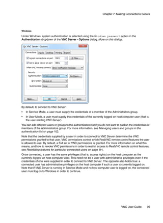 Chapter 7: Making Connections Secure




Windows

Under Windows, system authentication is selected using the Windows password option in the
Authentication dropdown of the VNC Server - Options dialog. More on this dialog.




By default, to connect to VNC Server:
•   In Service Mode, a user must supply the credentials of a member of the Administrators group.
•   In User Mode, a user must supply the credentials of the currently logged on host computer user (that is,
    the user starting VNC Server).
You can add different users or groups to the authentication list if you do not want to publish the credentials of
members of the Administrators group. For more information, see Managing users and groups in the
authentication list on page 102.
Note that the credentials supplied by a user in order to connect to VNC Server determine the VNC
permissions granted to that user. VNC permissions control which RealVNC remote control features the user
is allowed to use. By default, a Full set of VNC permissions is granted. For more information on what this
means, and how to revoke VNC permissions in order to restrict access to RealVNC remote control features,
see Restricting features for particular connected users on page 114.
Once connected, a user has the same privileges (that is, access rights) on the host computer as the
currently logged on host computer user. This need not be a user with administrative privileges even if the
credentials of one were supplied in order to connect to VNC Server. The opposite also holds true: a
connected user has administrative privileges on the host computer if such a user is currently logged on.
Note that if VNC Server is running in Service Mode and no host computer user is logged on, the connected
user must log on to Windows in order to continue.




                                                                                        VNC User Guide        99
 