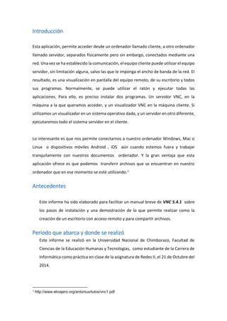 Introducción
Esta aplicación, permite acceder desde un ordenador llamado cliente, a otro ordenador
llamado servidor, separados físicamente pero sin embargo, conectados mediante una
red. Una vez se ha establecido la comunicación, el equipo cliente puede utilizar el equipo
servidor, sin limitación alguna, salvo las que le imponga el ancho de banda de la red. El
resultado, es una visualización en pantalla del equipo remoto, de su escritorio y todos
sus programas. Normalmente, se puede utilizar el ratón y ejecutar todas las
aplicaciones. Para ello, es preciso instalar dos programas. Un servidor VNC, en la
máquina a la que queramos acceder, y un visualizador VNC en la máquina cliente. Si
utilizamos un visualizador en un sistema operativo dado, y un servidor en otro diferente,
ejecutaremos todo el sistema servidor en el cliente.
Lo interesante es que nos permite conectarnos a nuestro ordenador Windows, Mac o
Linux o dispositivos móviles Android , iOS aún cuando estemos fuera y trabajar
tranquilamente con nuestros documentos ordenador. Y la gran ventaja que esta
aplicación ofrece es que podemos transferir archivos que se encuentran en nuestro
ordenador que en ese momento se esté utilizando.1
Antecedentes
Este informe ha sido elaborado para facilitar un manual breve de VNC 5.4.1 sobre
los pasos de instalación y una demostración de lo que permite realizar como la
creación de un escritorio con acceso remoto y para compartir archivos.
Período que abarca y donde se realizó
Este informe se realizó en la Universidad Nacional de Chimborazo, Facultad de
Ciencias de la Educación Humanas y Tecnologías, como estudiante de la Carrera de
Informática como práctica en clase de la asignatura de Redes II, el 21 de Octubre del
2014.
1 http://www.elviajero.org/antoniux/tutos/vnc1.pdf
 