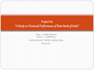 Name – Sudipta Mohanty
Roll No – 2018IMBA027
Guides (Internal)- Prof.Mrs.Apeksya Sahay.
(External) =
Project On
“A Studyon Financial Performance of State Bank of India”
 