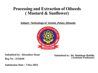Processing and Extraction of Oilseeds
( Mustard & Sunflower)
Submitted by : Kiranbeer Kaur
Reg No : 2124610
Submission Date : 7-Dec-2022
Submitted to : Dr. Shubham Rohilla
(Assistant Professor)
1
Subject : Technology of Cereals ,Pulses ,Oilseeds
 