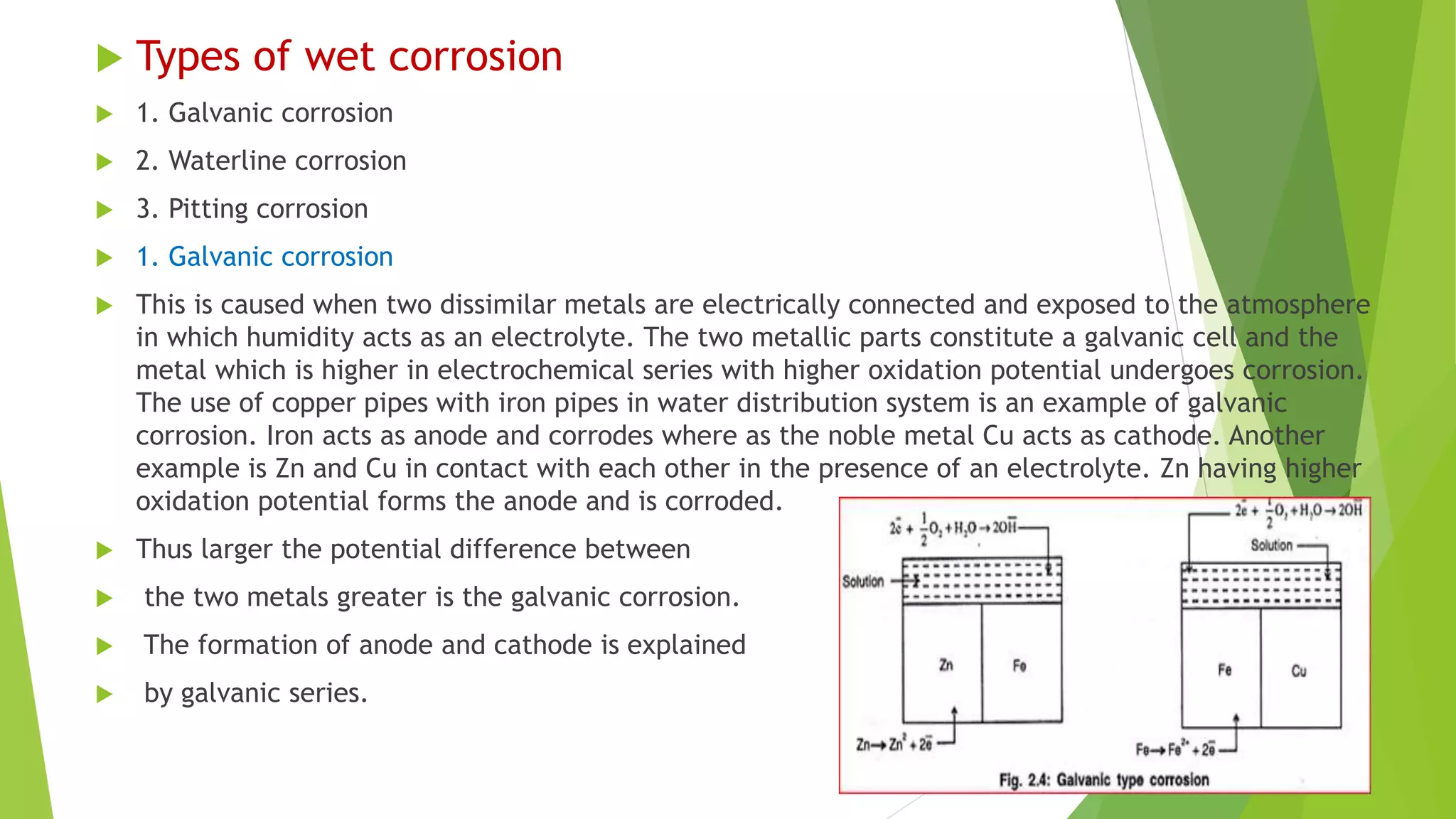  Types of wet corrosion
 1. Galvanic corrosion
 2. Waterline corrosion
 3. Pitting corrosion
 1. Galvanic corrosion
 This is caused when two dissimilar metals are electrically connected and exposed to the atmosphere
in which humidity acts as an electrolyte. The two metallic parts constitute a galvanic cell and the
metal which is higher in electrochemical series with higher oxidation potential undergoes corrosion.
The use of copper pipes with iron pipes in water distribution system is an example of galvanic
corrosion. Iron acts as anode and corrodes where as the noble metal Cu acts as cathode. Another
example is Zn and Cu in contact with each other in the presence of an electrolyte. Zn having higher
oxidation potential forms the anode and is corroded.
 Thus larger the potential difference between
 the two metals greater is the galvanic corrosion.
 The formation of anode and cathode is explained
 by galvanic series.
 