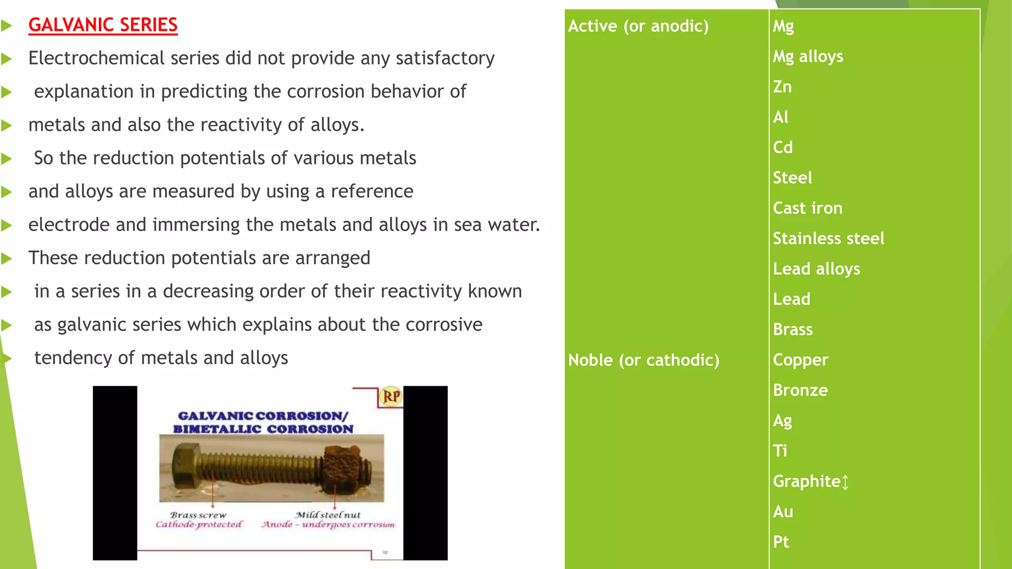  GALVANIC SERIES
 Electrochemical series did not provide any satisfactory
 explanation in predicting the corrosion behavior of
 metals and also the reactivity of alloys.
 So the reduction potentials of various metals
 and alloys are measured by using a reference
 electrode and immersing the metals and alloys in sea water.
 These reduction potentials are arranged
 in a series in a decreasing order of their reactivity known
 as galvanic series which explains about the corrosive
 tendency of metals and alloys
Active (or anodic)
Noble (or cathodic)
Mg
Mg alloys
Zn
Al
Cd
Steel
Cast iron
Stainless steel
Lead alloys
Lead
Brass
Copper
Bronze
Ag
Ti
Graphite↕
Au
Pt
 