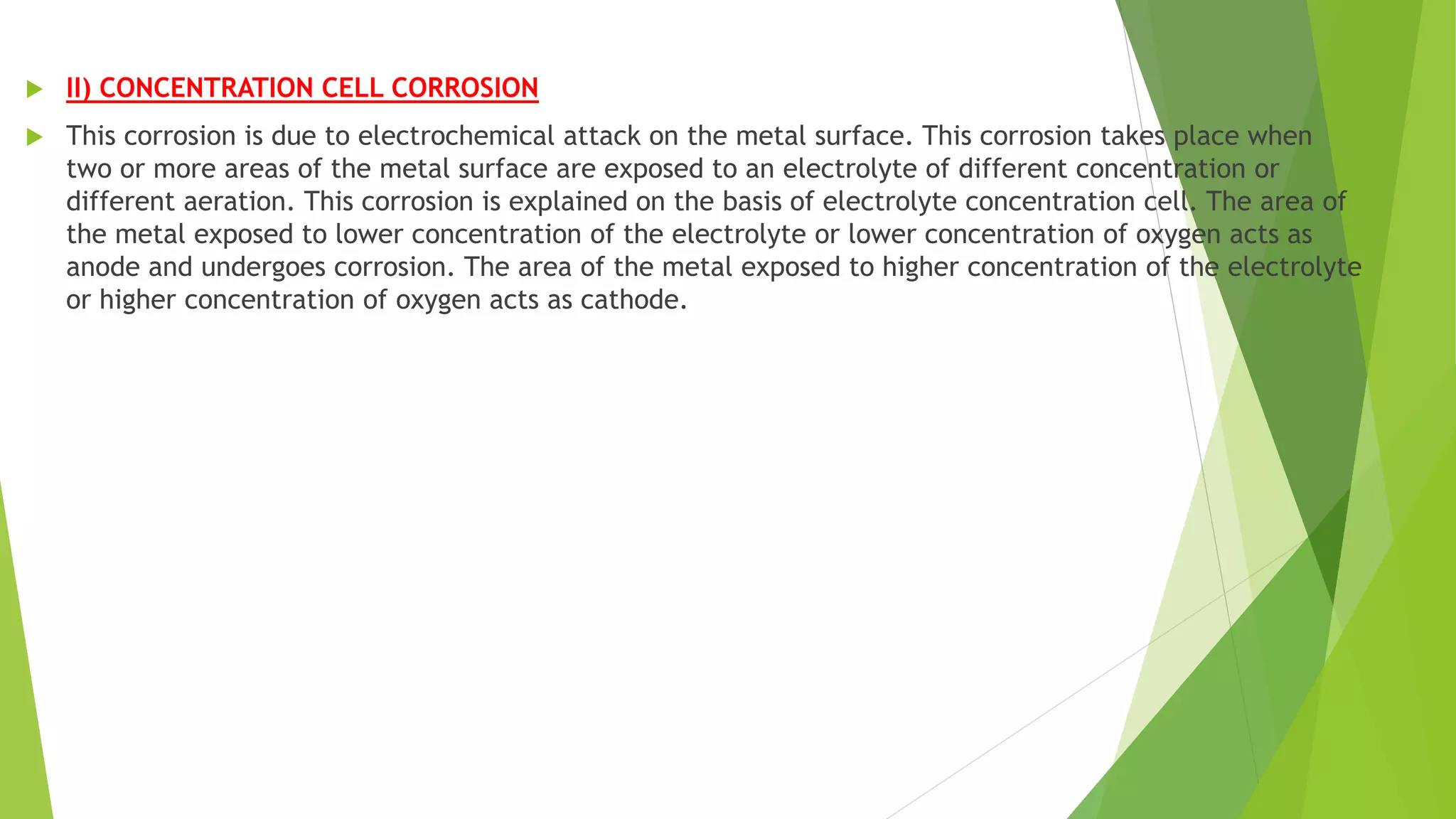  II) CONCENTRATION CELL CORROSION
 This corrosion is due to electrochemical attack on the metal surface. This corrosion takes place when
two or more areas of the metal surface are exposed to an electrolyte of different concentration or
different aeration. This corrosion is explained on the basis of electrolyte concentration cell. The area of
the metal exposed to lower concentration of the electrolyte or lower concentration of oxygen acts as
anode and undergoes corrosion. The area of the metal exposed to higher concentration of the electrolyte
or higher concentration of oxygen acts as cathode.
 