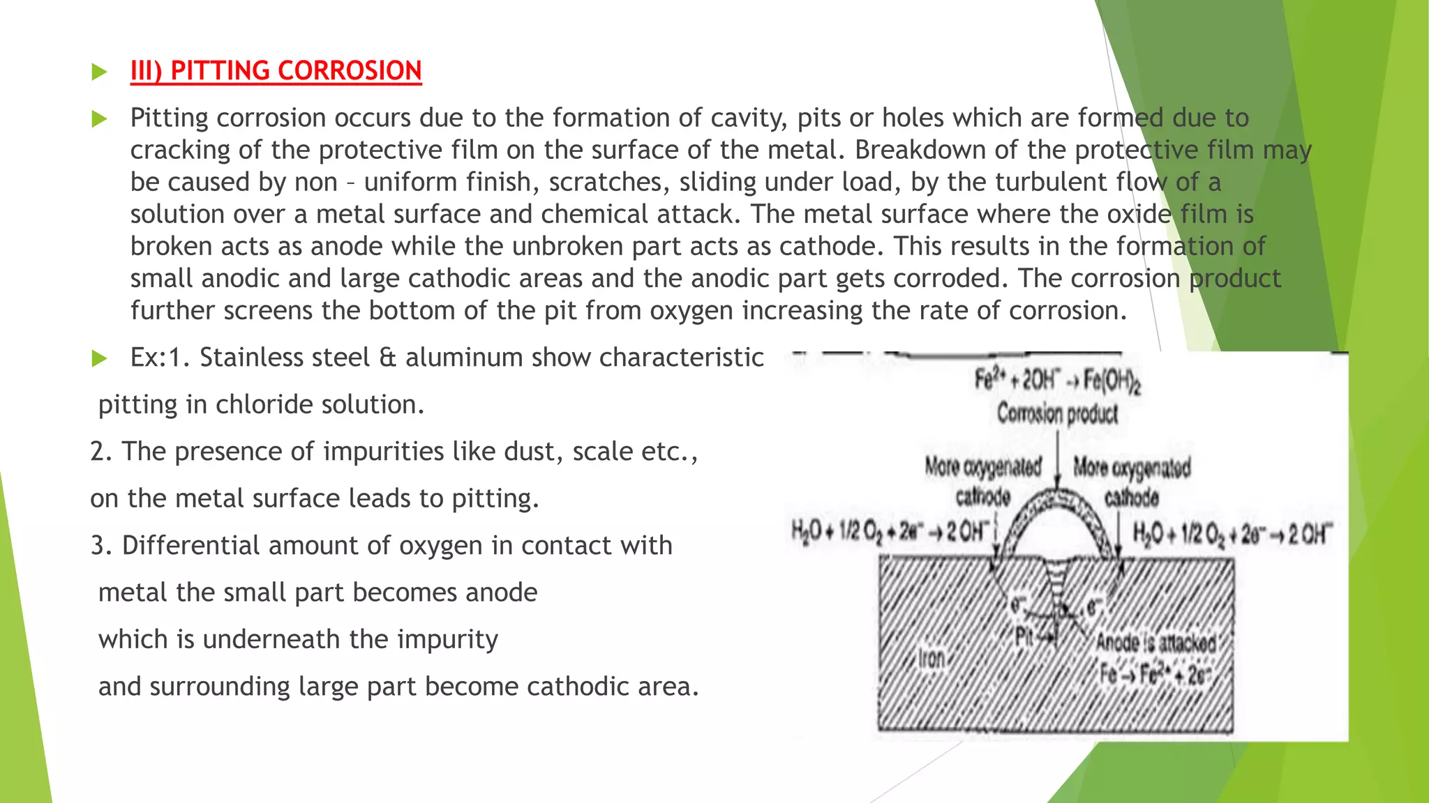  III) PITTING CORROSION
 Pitting corrosion occurs due to the formation of cavity, pits or holes which are formed due to
cracking of the protective film on the surface of the metal. Breakdown of the protective film may
be caused by non – uniform finish, scratches, sliding under load, by the turbulent flow of a
solution over a metal surface and chemical attack. The metal surface where the oxide film is
broken acts as anode while the unbroken part acts as cathode. This results in the formation of
small anodic and large cathodic areas and the anodic part gets corroded. The corrosion product
further screens the bottom of the pit from oxygen increasing the rate of corrosion.
 Ex:1. Stainless steel & aluminum show characteristic
pitting in chloride solution.
2. The presence of impurities like dust, scale etc.,
on the metal surface leads to pitting.
3. Differential amount of oxygen in contact with
metal the small part becomes anode
which is underneath the impurity
and surrounding large part become cathodic area.
 
