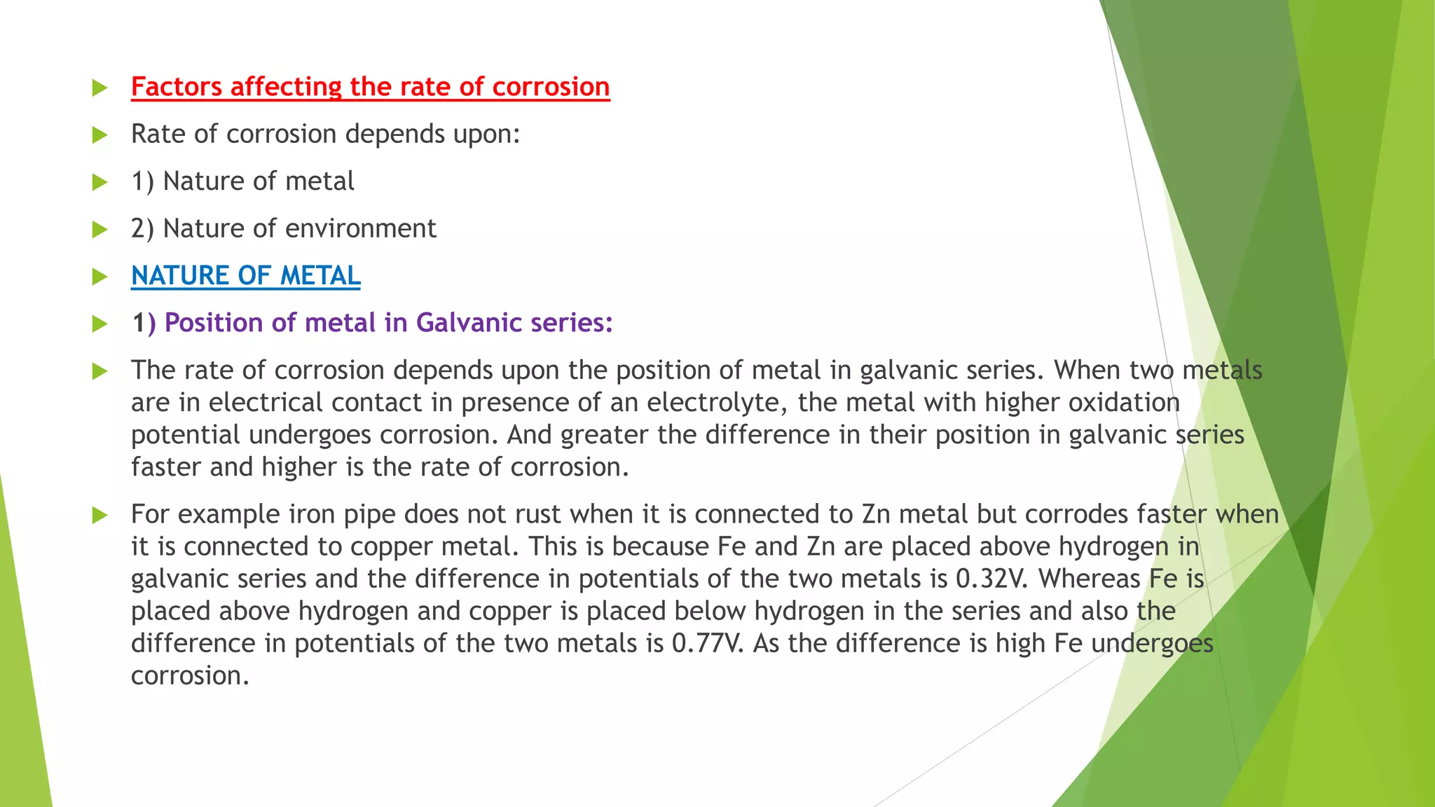  Factors affecting the rate of corrosion
 Rate of corrosion depends upon:
 1) Nature of metal
 2) Nature of environment
 NATURE OF METAL
 1) Position of metal in Galvanic series:
 The rate of corrosion depends upon the position of metal in galvanic series. When two metals
are in electrical contact in presence of an electrolyte, the metal with higher oxidation
potential undergoes corrosion. And greater the difference in their position in galvanic series
faster and higher is the rate of corrosion.
 For example iron pipe does not rust when it is connected to Zn metal but corrodes faster when
it is connected to copper metal. This is because Fe and Zn are placed above hydrogen in
galvanic series and the difference in potentials of the two metals is 0.32V. Whereas Fe is
placed above hydrogen and copper is placed below hydrogen in the series and also the
difference in potentials of the two metals is 0.77V. As the difference is high Fe undergoes
corrosion.
 