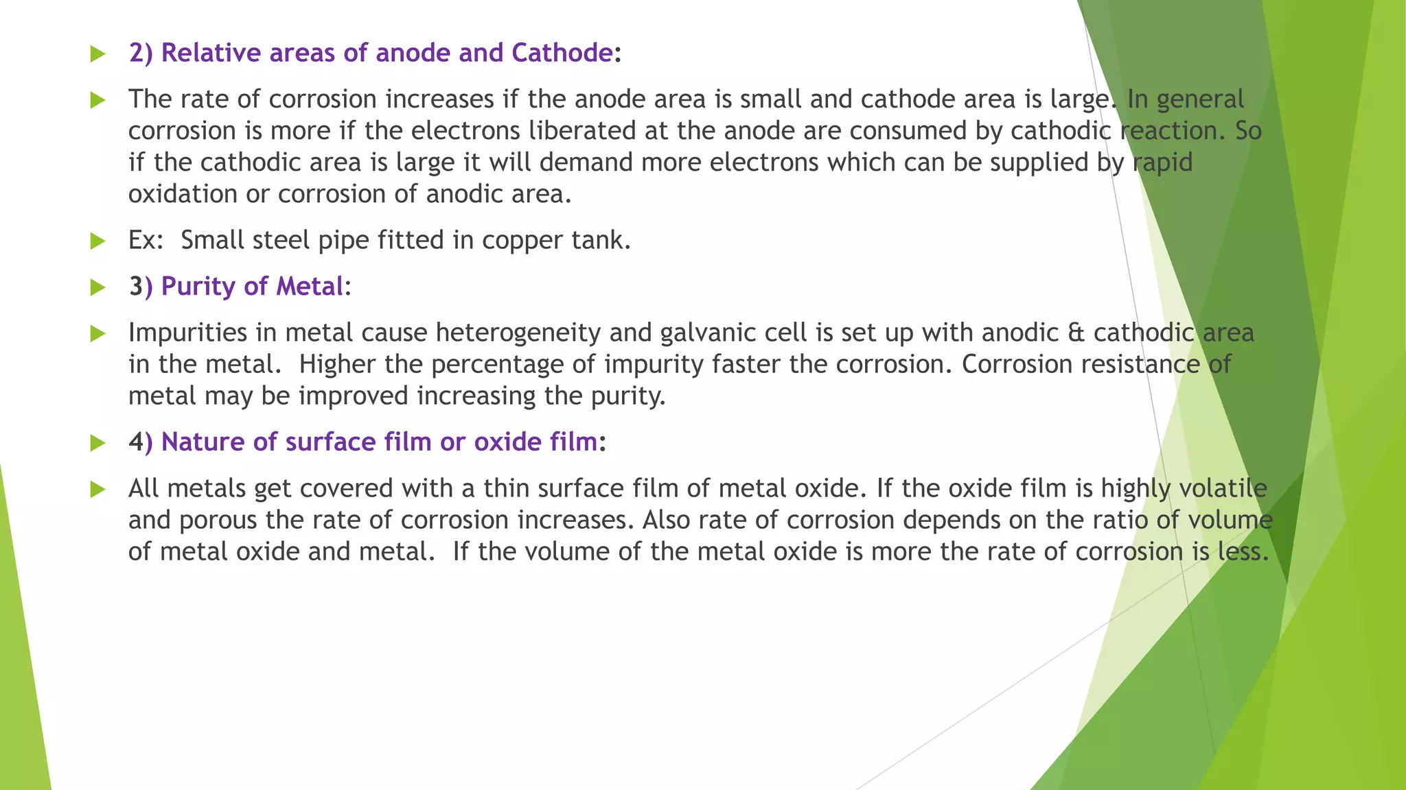  2) Relative areas of anode and Cathode:
 The rate of corrosion increases if the anode area is small and cathode area is large. In general
corrosion is more if the electrons liberated at the anode are consumed by cathodic reaction. So
if the cathodic area is large it will demand more electrons which can be supplied by rapid
oxidation or corrosion of anodic area.
 Ex: Small steel pipe fitted in copper tank.
 3) Purity of Metal:
 Impurities in metal cause heterogeneity and galvanic cell is set up with anodic & cathodic area
in the metal. Higher the percentage of impurity faster the corrosion. Corrosion resistance of
metal may be improved increasing the purity.
 4) Nature of surface film or oxide film:
 All metals get covered with a thin surface film of metal oxide. If the oxide film is highly volatile
and porous the rate of corrosion increases. Also rate of corrosion depends on the ratio of volume
of metal oxide and metal. If the volume of the metal oxide is more the rate of corrosion is less.
 