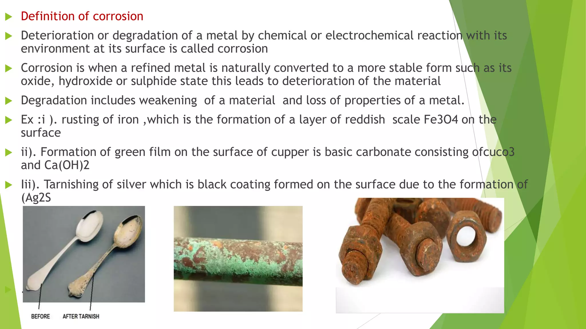  Definition of corrosion
 Deterioration or degradation of a metal by chemical or electrochemical reaction with its
environment at its surface is called corrosion
 Corrosion is when a refined metal is naturally converted to a more stable form such as its
oxide, hydroxide or sulphide state this leads to deterioration of the material
 Degradation includes weakening of a material and loss of properties of a metal.
 Ex :i ). rusting of iron ,which is the formation of a layer of reddish scale Fe3O4 on the
surface
 ii). Formation of green film on the surface of cupper is basic carbonate consisting ofcuco3
and Ca(OH)2
 Iii). Tarnishing of silver which is black coating formed on the surface due to the formation of
(Ag2S
 .
 