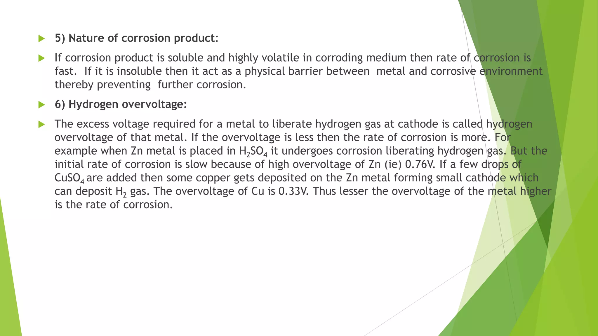  5) Nature of corrosion product:
 If corrosion product is soluble and highly volatile in corroding medium then rate of corrosion is
fast. If it is insoluble then it act as a physical barrier between metal and corrosive environment
thereby preventing further corrosion.
 6) Hydrogen overvoltage:
 The excess voltage required for a metal to liberate hydrogen gas at cathode is called hydrogen
overvoltage of that metal. If the overvoltage is less then the rate of corrosion is more. For
example when Zn metal is placed in H2SO4 it undergoes corrosion liberating hydrogen gas. But the
initial rate of corrosion is slow because of high overvoltage of Zn (ie) 0.76V. If a few drops of
CuSO4 are added then some copper gets deposited on the Zn metal forming small cathode which
can deposit H2 gas. The overvoltage of Cu is 0.33V. Thus lesser the overvoltage of the metal higher
is the rate of corrosion.
 