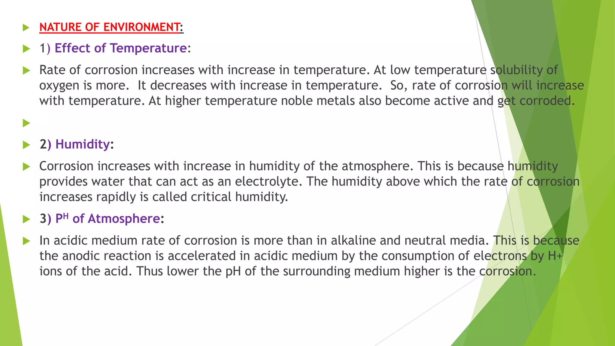  NATURE OF ENVIRONMENT:
 1) Effect of Temperature:
 Rate of corrosion increases with increase in temperature. At low temperature solubility of
oxygen is more. It decreases with increase in temperature. So, rate of corrosion will increase
with temperature. At higher temperature noble metals also become active and get corroded.

 2) Humidity:
 Corrosion increases with increase in humidity of the atmosphere. This is because humidity
provides water that can act as an electrolyte. The humidity above which the rate of corrosion
increases rapidly is called critical humidity.
 3) PH of Atmosphere:
 In acidic medium rate of corrosion is more than in alkaline and neutral media. This is because
the anodic reaction is accelerated in acidic medium by the consumption of electrons by H+
ions of the acid. Thus lower the pH of the surrounding medium higher is the corrosion.
 