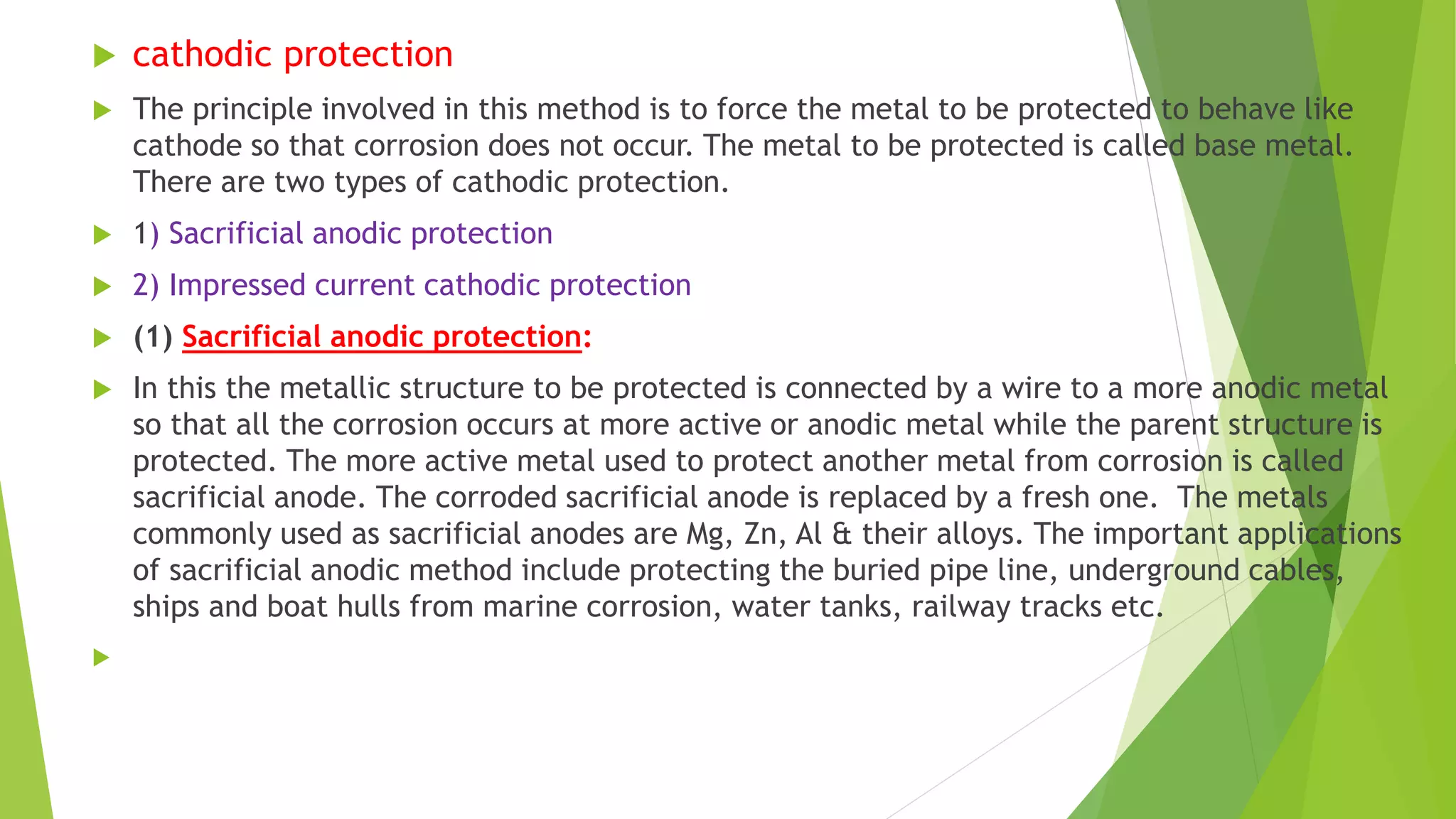  cathodic protection
 The principle involved in this method is to force the metal to be protected to behave like
cathode so that corrosion does not occur. The metal to be protected is called base metal.
There are two types of cathodic protection.
 1) Sacrificial anodic protection
 2) Impressed current cathodic protection
 (1) Sacrificial anodic protection:
 In this the metallic structure to be protected is connected by a wire to a more anodic metal
so that all the corrosion occurs at more active or anodic metal while the parent structure is
protected. The more active metal used to protect another metal from corrosion is called
sacrificial anode. The corroded sacrificial anode is replaced by a fresh one. The metals
commonly used as sacrificial anodes are Mg, Zn, Al & their alloys. The important applications
of sacrificial anodic method include protecting the buried pipe line, underground cables,
ships and boat hulls from marine corrosion, water tanks, railway tracks etc.

 