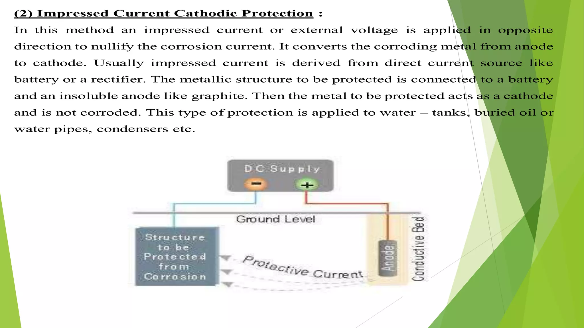 (2) Impressed Current Cathodic Protection :
In this method an impressed current or external voltage is applied in opposite
direction to nullify the corrosion current. It converts the corroding metal from anode
to cathode. Usually impressed current is derived from direct current source like
battery or a rectifier. The metallic structure to be protected is connected to a battery
and an insoluble anode like graphite. Then the metal to be protected acts as a cathode
and is not corroded. This type of protection is applied to water – tanks, buried oil or
water pipes, condensers etc.
 