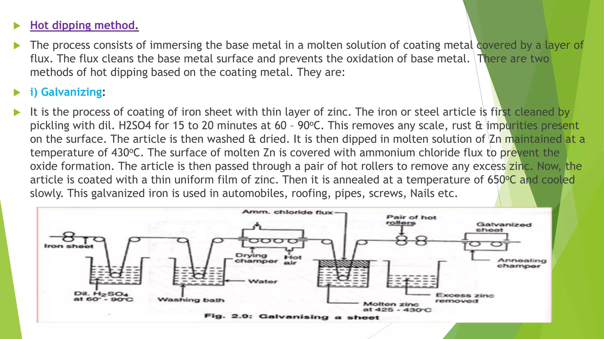  Hot dipping method.
 The process consists of immersing the base metal in a molten solution of coating metal covered by a layer of
flux. The flux cleans the base metal surface and prevents the oxidation of base metal. There are two
methods of hot dipping based on the coating metal. They are:
 i) Galvanizing:
 It is the process of coating of iron sheet with thin layer of zinc. The iron or steel article is first cleaned by
pickling with dil. H2SO4 for 15 to 20 minutes at 60 – 90oC. This removes any scale, rust & impurities present
on the surface. The article is then washed & dried. It is then dipped in molten solution of Zn maintained at a
temperature of 430oC. The surface of molten Zn is covered with ammonium chloride flux to prevent the
oxide formation. The article is then passed through a pair of hot rollers to remove any excess zinc. Now, the
article is coated with a thin uniform film of zinc. Then it is annealed at a temperature of 650oC and cooled
slowly. This galvanized iron is used in automobiles, roofing, pipes, screws, Nails etc.
 