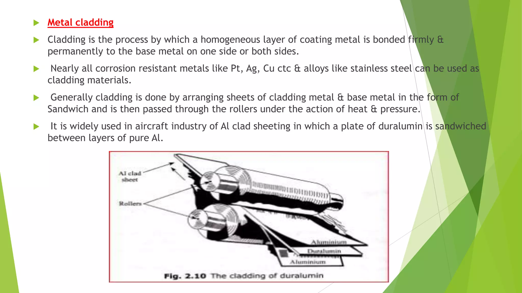  Metal cladding
 Cladding is the process by which a homogeneous layer of coating metal is bonded firmly &
permanently to the base metal on one side or both sides.
 Nearly all corrosion resistant metals like Pt, Ag, Cu ctc & alloys like stainless steel can be used as
cladding materials.
 Generally cladding is done by arranging sheets of cladding metal & base metal in the form of
Sandwich and is then passed through the rollers under the action of heat & pressure.
 It is widely used in aircraft industry of Al clad sheeting in which a plate of duralumin is sandwiched
between layers of pure Al.
 