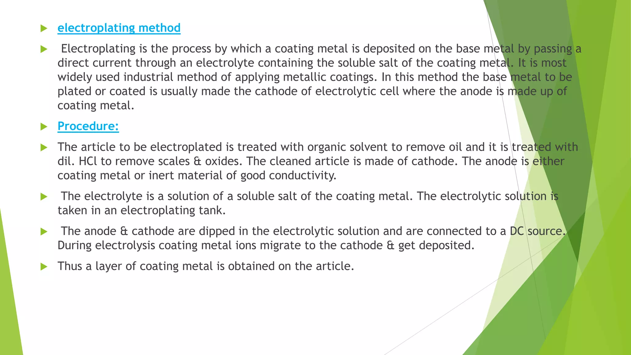  electroplating method
 Electroplating is the process by which a coating metal is deposited on the base metal by passing a
direct current through an electrolyte containing the soluble salt of the coating metal. It is most
widely used industrial method of applying metallic coatings. In this method the base metal to be
plated or coated is usually made the cathode of electrolytic cell where the anode is made up of
coating metal.
 Procedure:
 The article to be electroplated is treated with organic solvent to remove oil and it is treated with
dil. HCl to remove scales & oxides. The cleaned article is made of cathode. The anode is either
coating metal or inert material of good conductivity.
 The electrolyte is a solution of a soluble salt of the coating metal. The electrolytic solution is
taken in an electroplating tank.
 The anode & cathode are dipped in the electrolytic solution and are connected to a DC source.
During electrolysis coating metal ions migrate to the cathode & get deposited.
 Thus a layer of coating metal is obtained on the article.
 