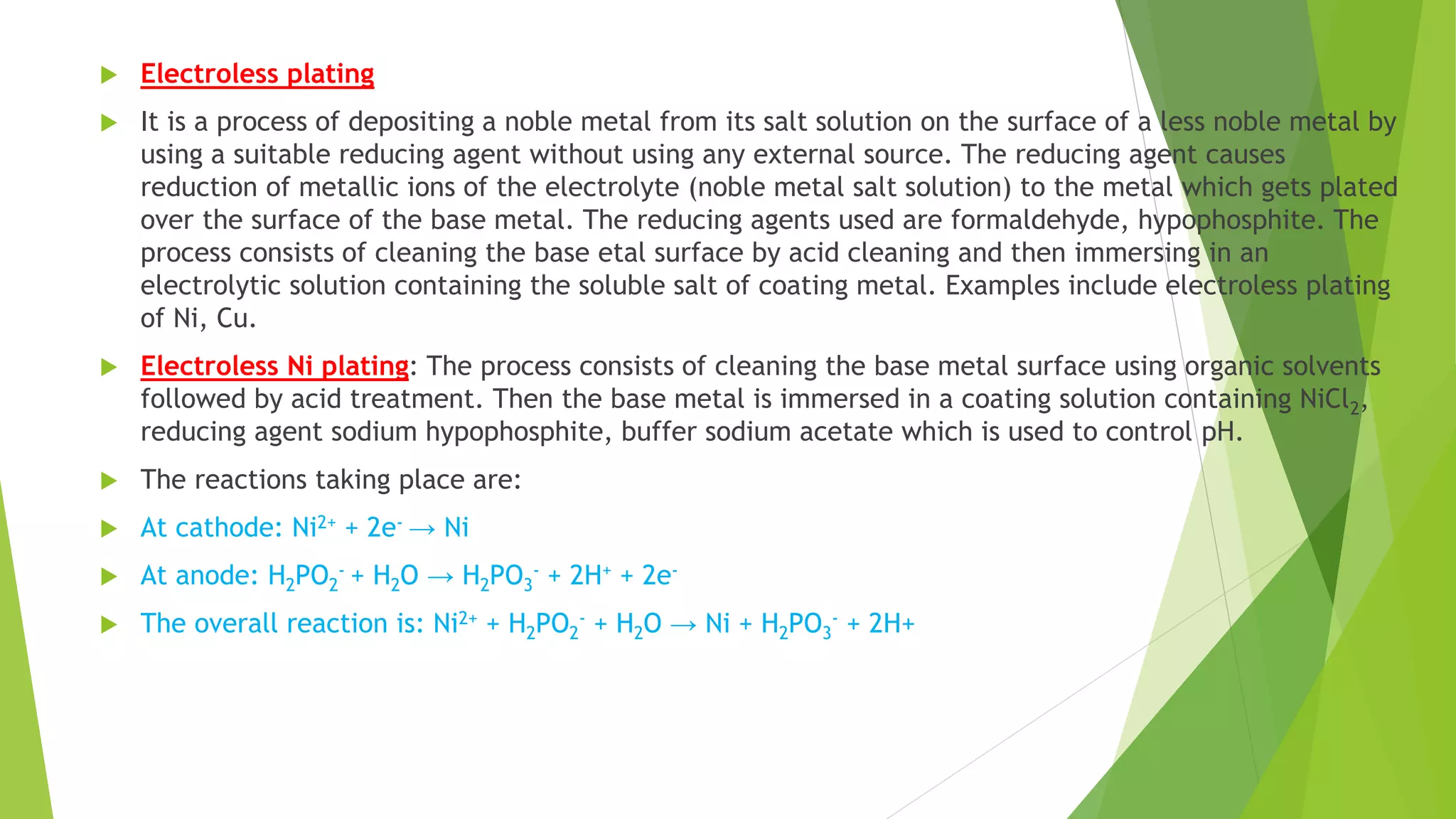  Electroless plating
 It is a process of depositing a noble metal from its salt solution on the surface of a less noble metal by
using a suitable reducing agent without using any external source. The reducing agent causes
reduction of metallic ions of the electrolyte (noble metal salt solution) to the metal which gets plated
over the surface of the base metal. The reducing agents used are formaldehyde, hypophosphite. The
process consists of cleaning the base etal surface by acid cleaning and then immersing in an
electrolytic solution containing the soluble salt of coating metal. Examples include electroless plating
of Ni, Cu.
 Electroless Ni plating: The process consists of cleaning the base metal surface using organic solvents
followed by acid treatment. Then the base metal is immersed in a coating solution containing NiCl2,
reducing agent sodium hypophosphite, buffer sodium acetate which is used to control pH.
 The reactions taking place are:
 At cathode: Ni2+ + 2e- → Ni
 At anode: H2PO2
- + H2O → H2PO3
- + 2H+ + 2e-
 The overall reaction is: Ni2+ + H2PO2
- + H2O → Ni + H2PO3
- + 2H+
 