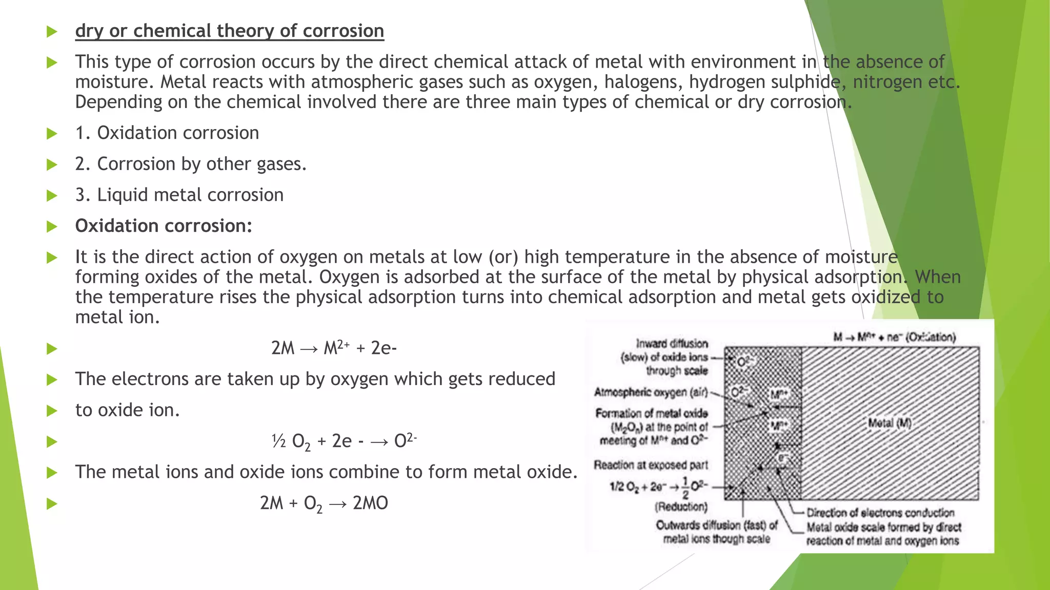  dry or chemical theory of corrosion
 This type of corrosion occurs by the direct chemical attack of metal with environment in the absence of
moisture. Metal reacts with atmospheric gases such as oxygen, halogens, hydrogen sulphide, nitrogen etc.
Depending on the chemical involved there are three main types of chemical or dry corrosion.
 1. Oxidation corrosion
 2. Corrosion by other gases.
 3. Liquid metal corrosion
 Oxidation corrosion:
 It is the direct action of oxygen on metals at low (or) high temperature in the absence of moisture
forming oxides of the metal. Oxygen is adsorbed at the surface of the metal by physical adsorption. When
the temperature rises the physical adsorption turns into chemical adsorption and metal gets oxidized to
metal ion.
 2M → M2+ + 2e-
 The electrons are taken up by oxygen which gets reduced
 to oxide ion.
 ½ O2 + 2e - → O2-
 The metal ions and oxide ions combine to form metal oxide.
 2M + O2 → 2MO
 