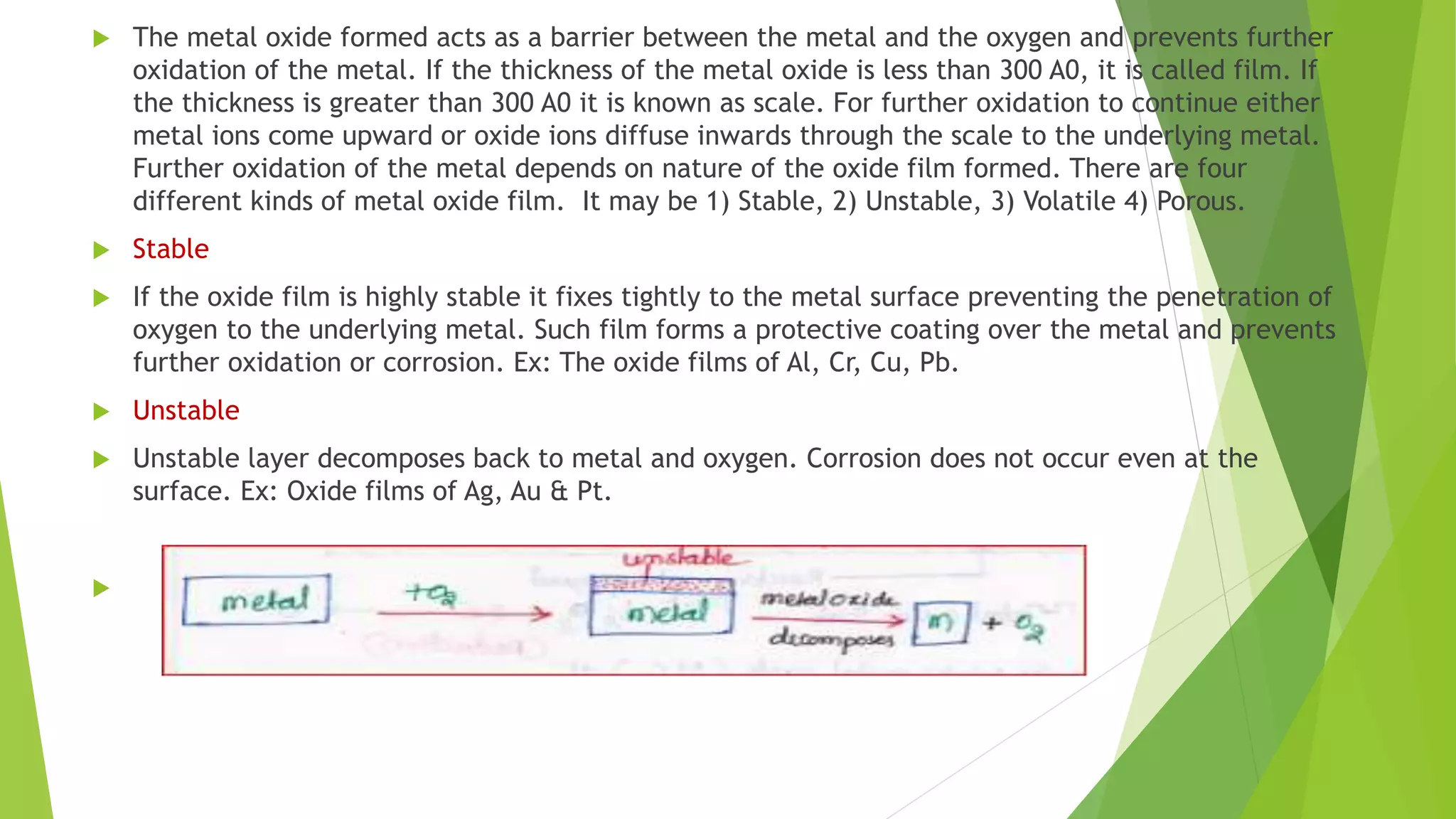  The metal oxide formed acts as a barrier between the metal and the oxygen and prevents further
oxidation of the metal. If the thickness of the metal oxide is less than 300 A0, it is called film. If
the thickness is greater than 300 A0 it is known as scale. For further oxidation to continue either
metal ions come upward or oxide ions diffuse inwards through the scale to the underlying metal.
Further oxidation of the metal depends on nature of the oxide film formed. There are four
different kinds of metal oxide film. It may be 1) Stable, 2) Unstable, 3) Volatile 4) Porous.
 Stable
 If the oxide film is highly stable it fixes tightly to the metal surface preventing the penetration of
oxygen to the underlying metal. Such film forms a protective coating over the metal and prevents
further oxidation or corrosion. Ex: The oxide films of Al, Cr, Cu, Pb.
 Unstable
 Unstable layer decomposes back to metal and oxygen. Corrosion does not occur even at the
surface. Ex: Oxide films of Ag, Au & Pt.

 