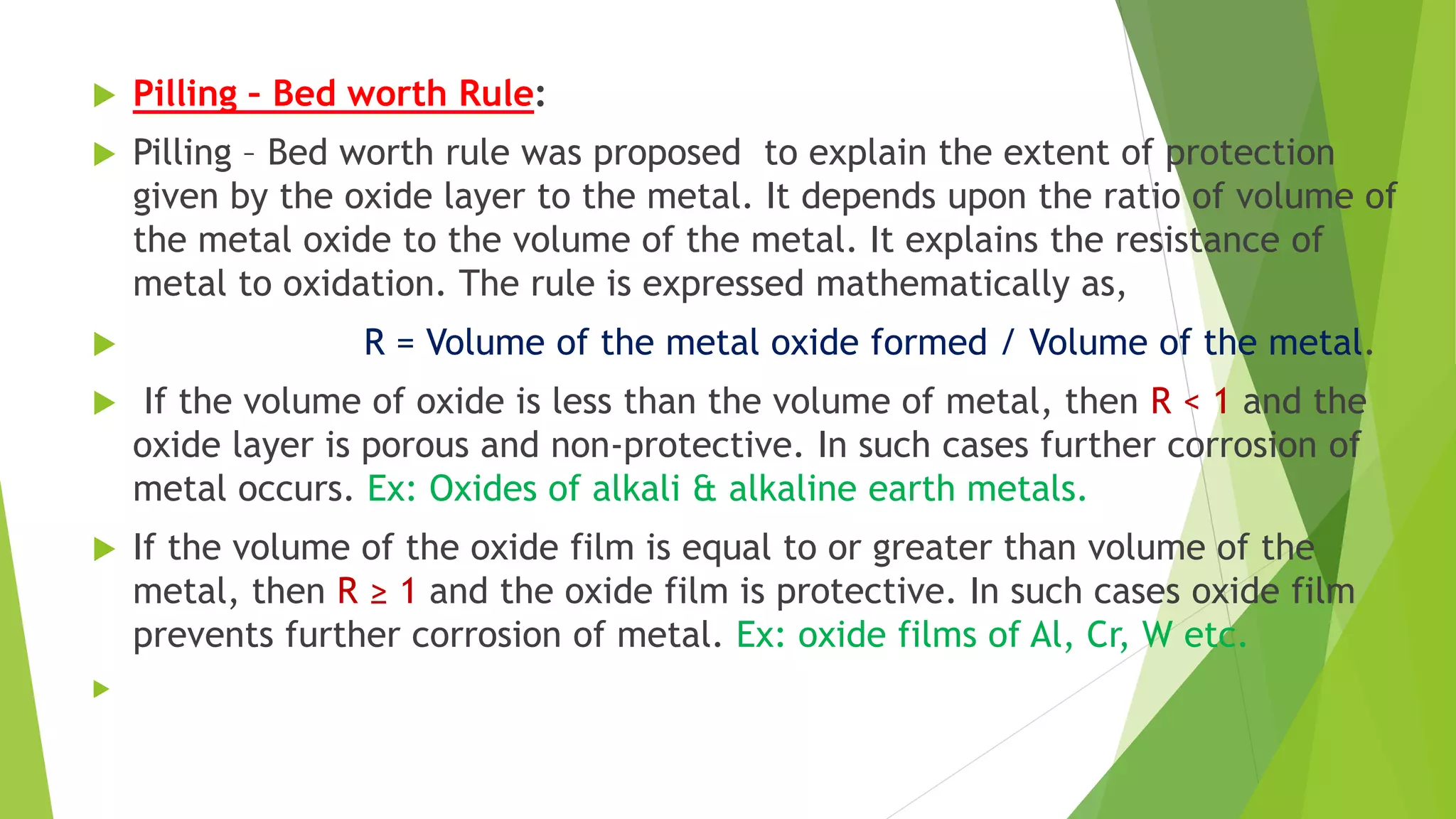  Pilling – Bed worth Rule:
 Pilling – Bed worth rule was proposed to explain the extent of protection
given by the oxide layer to the metal. It depends upon the ratio of volume of
the metal oxide to the volume of the metal. It explains the resistance of
metal to oxidation. The rule is expressed mathematically as,
 R = Volume of the metal oxide formed / Volume of the metal.
 If the volume of oxide is less than the volume of metal, then R < 1 and the
oxide layer is porous and non-protective. In such cases further corrosion of
metal occurs. Ex: Oxides of alkali & alkaline earth metals.
 If the volume of the oxide film is equal to or greater than volume of the
metal, then R ≥ 1 and the oxide film is protective. In such cases oxide film
prevents further corrosion of metal. Ex: oxide films of Al, Cr, W etc.

 
