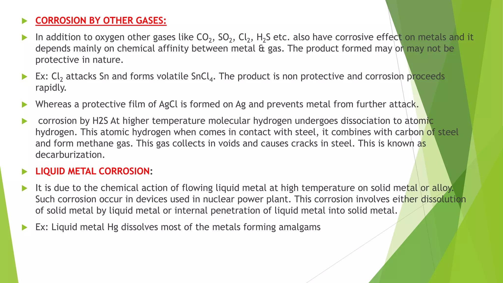  CORROSION BY OTHER GASES:
 In addition to oxygen other gases like CO2, SO2, Cl2, H2S etc. also have corrosive effect on metals and it
depends mainly on chemical affinity between metal & gas. The product formed may or may not be
protective in nature.
 Ex: Cl2 attacks Sn and forms volatile SnCl4. The product is non protective and corrosion proceeds
rapidly.
 Whereas a protective film of AgCl is formed on Ag and prevents metal from further attack.
 corrosion by H2S At higher temperature molecular hydrogen undergoes dissociation to atomic
hydrogen. This atomic hydrogen when comes in contact with steel, it combines with carbon of steel
and form methane gas. This gas collects in voids and causes cracks in steel. This is known as
decarburization.
 LIQUID METAL CORROSION:
 It is due to the chemical action of flowing liquid metal at high temperature on solid metal or alloy.
Such corrosion occur in devices used in nuclear power plant. This corrosion involves either dissolution
of solid metal by liquid metal or internal penetration of liquid metal into solid metal.
 Ex: Liquid metal Hg dissolves most of the metals forming amalgams
 