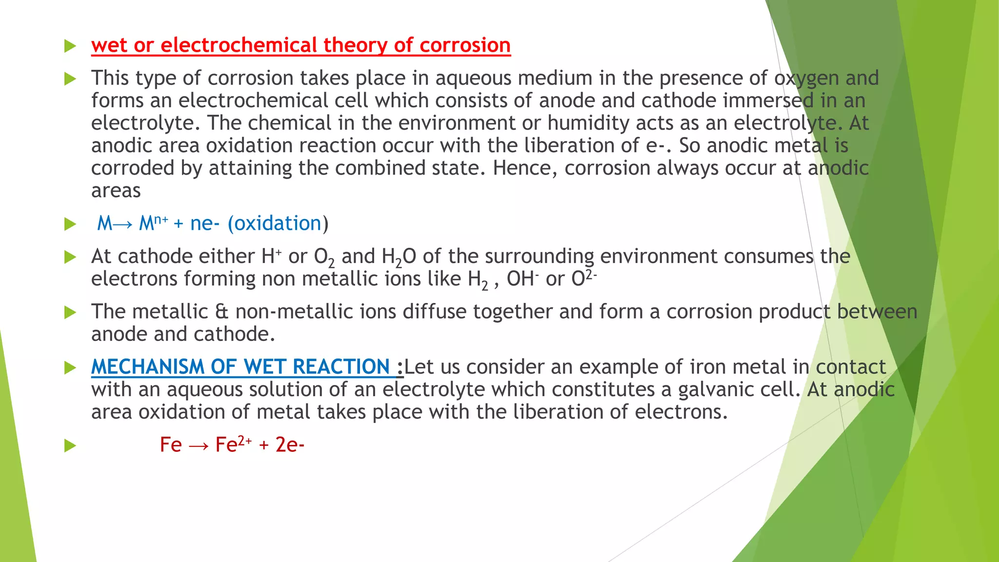  wet or electrochemical theory of corrosion
 This type of corrosion takes place in aqueous medium in the presence of oxygen and
forms an electrochemical cell which consists of anode and cathode immersed in an
electrolyte. The chemical in the environment or humidity acts as an electrolyte. At
anodic area oxidation reaction occur with the liberation of e-. So anodic metal is
corroded by attaining the combined state. Hence, corrosion always occur at anodic
areas
 M→ Mn+ + ne- (oxidation)
 At cathode either H+ or O2 and H2O of the surrounding environment consumes the
electrons forming non metallic ions like H2 , OH- or O2-
 The metallic & non-metallic ions diffuse together and form a corrosion product between
anode and cathode.
 MECHANISM OF WET REACTION :Let us consider an example of iron metal in contact
with an aqueous solution of an electrolyte which constitutes a galvanic cell. At anodic
area oxidation of metal takes place with the liberation of electrons.
 Fe → Fe2+ + 2e-
 