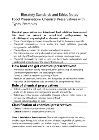 Biosafety Standards and Ethics Notes
Food Preservation- Chemical Preservatives with
Types, Examples
Chemical preservatives are intentional food additives incorporated
into food to prevent or retard food spoilage caused by
microbiological, enzymological, or chemical reactions.
 These chemical preservatives should be nontoxic to humans or animals.
 Chemical preservatives come under the food additives generally
recognized as safe (GRAS).
 Chemical preservatives can also be termed antimicrobials.
 The main purpose of using chemical preservatives is to inhibit the growth
and activity of foodborne pathogens and spoilage microorganisms.
 Chemical preservatives used in food can have both bacteriostatic and
bactericidal properties per the concentration used.
How food can get chemical preservatives?
 Intentional addition during food production, processing, or packaging
 Chemical migration from the packaging materials
 Due to a chemical reaction occurring in food
 Residues of pesticides, herbicides, and fungicides on raw food materials
 Migration of disinfectants used on utensils or equipment into foods
Role of chemical preservatives
 Interferes with the cell wall, cell membrane, enzymatic activity, nucleic
acids, etc., to prevent microorganisms’ growth and activity.
 Retard, prevent or control undesirable changes in flavor, color, texture, or
consistency of food and nutritive value of food.
 Control natural spoilage of food
Classification of chemical preservatives
 Class I: Traditional preservatives (natural)
 Class II: Chemical preservatives (Artificial)
Class I: Traditional Preservatives: These include preservatives like wood,
smoke, sugar, honey, salt, spices, alcohol, vinegar, vegetable oil, spices, etc
which are commonly used in our kitchen in past. These chemical
preservatives are not restricted to use and there is no imposed limitation on
 