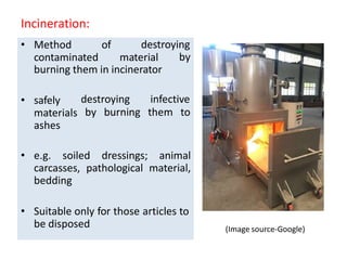 Incineration:
destroying
• Method of
contaminated material by
burning them in incinerator
destroying infective
by burning them to
• safely
materials
ashes
• e.g. soiled dressings; animal
carcasses, pathological material,
bedding
• Suitable only for those articles to
be disposed (Image source-Google)
 