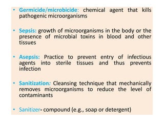 ..
• Germicide/microbicide: chemical agent that kills
pathogenic microorganisms
• Sepsis: growth of microorganisms in the body or the
presence of microbial toxins in blood and other
tissues
• Asepsis: Practice to prevent entry of infectious
agents into sterile tissues and thus prevents
infection
• Sanitization: Cleansing technique that mechanically
removes microorganisms to reduce the level of
contaminants
• Sanitizer- compound (e.g., soap or detergent)
 