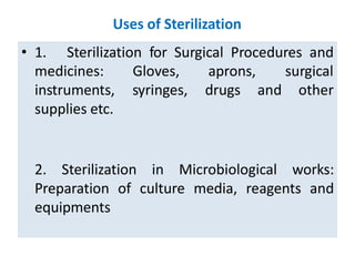 Uses of Sterilization
• 1. Sterilization for Surgical Procedures and
Gloves, aprons,
syringes, drugs and
surgical
other
medicines:
instruments,
supplies etc.
2. Sterilization in Microbiological works:
Preparation of culture media, reagents and
equipments
 