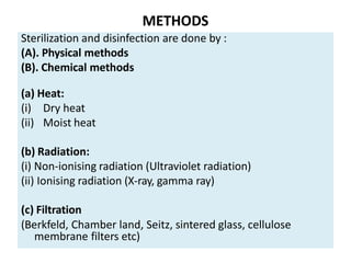 METHODS
Sterilization and disinfection are done by :
(A). Physical methods
(B). Chemical methods
(a) Heat:
(i) Dry heat
(ii) Moist heat
(b) Radiation:
(i) Non-ionising radiation (Ultraviolet radiation)
(ii) Ionising radiation (X-ray, gamma ray)
(c) Filtration
(Berkfeld, Chamber land, Seitz, sintered glass, cellulose
membrane filters etc)
 