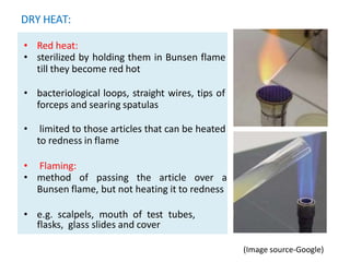 DRY HEAT:
• ..
• Red heat:
• sterilized by holding them in Bunsen flame
till they become red hot
• bacteriological loops, straight wires, tips of
forceps and searing spatulas
• limited to those articles that can be heated
to redness in flame
• Flaming:
• method of passing the article over a
Bunsen flame, but not heating it to redness
• e.g. scalpels, mouth of test tubes,
flasks, glass slides and cover
(Image source-Google)
 