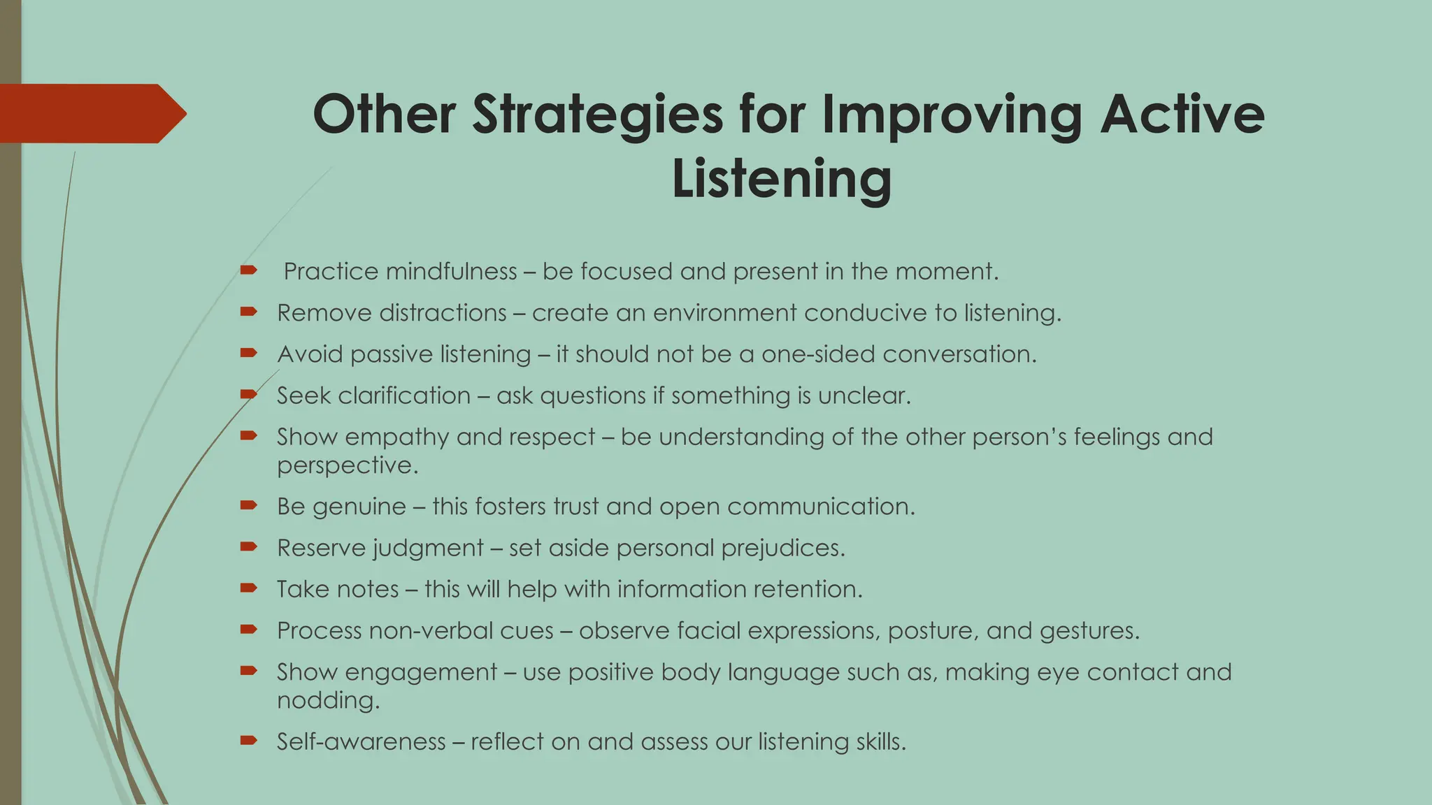 Other Strategies for Improving Active
Listening
 Practice mindfulness – be focused and present in the moment.
 Remove distractions – create an environment conducive to listening.
 Avoid passive listening – it should not be a one-sided conversation.
 Seek clarification – ask questions if something is unclear.
 Show empathy and respect – be understanding of the other person’s feelings and
perspective.
 Be genuine – this fosters trust and open communication.
 Reserve judgment – set aside personal prejudices.
 Take notes – this will help with information retention.
 Process non-verbal cues – observe facial expressions, posture, and gestures.
 Show engagement – use positive body language such as, making eye contact and
nodding.
 Self-awareness – reflect on and assess our listening skills.
 