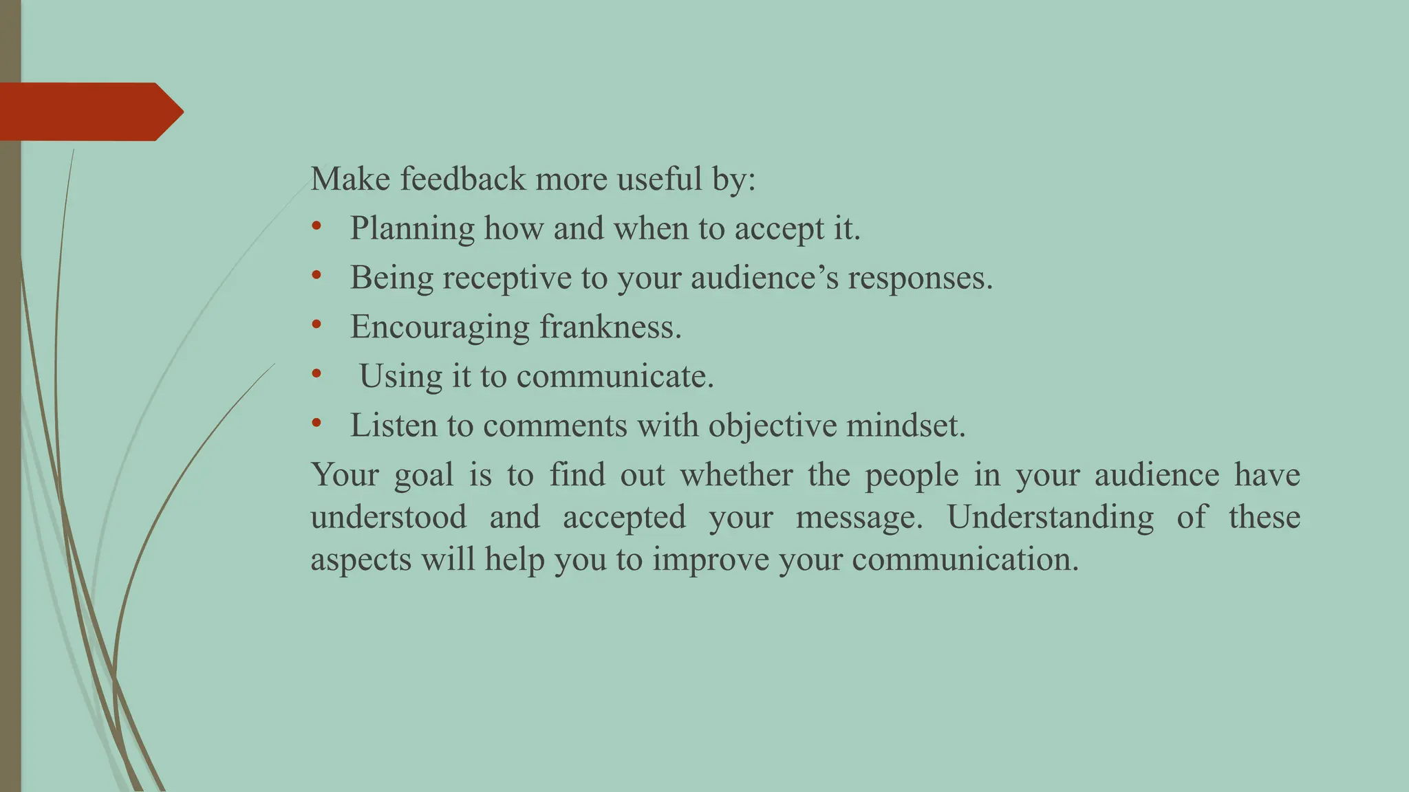 Make feedback more useful by:
• Planning how and when to accept it.
• Being receptive to your audience’s responses.
• Encouraging frankness.
• Using it to communicate.
• Listen to comments with objective mindset.
Your goal is to find out whether the people in your audience have
understood and accepted your message. Understanding of these
aspects will help you to improve your communication.
 