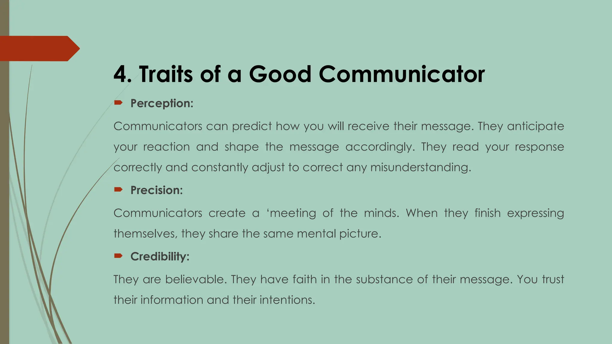 4. Traits of a Good Communicator
 Perception:
Communicators can predict how you will receive their message. They anticipate
your reaction and shape the message accordingly. They read your response
correctly and constantly adjust to correct any misunderstanding.
 Precision:
Communicators create a ‘meeting of the minds. When they finish expressing
themselves, they share the same mental picture.
 Credibility:
They are believable. They have faith in the substance of their message. You trust
their information and their intentions.
 