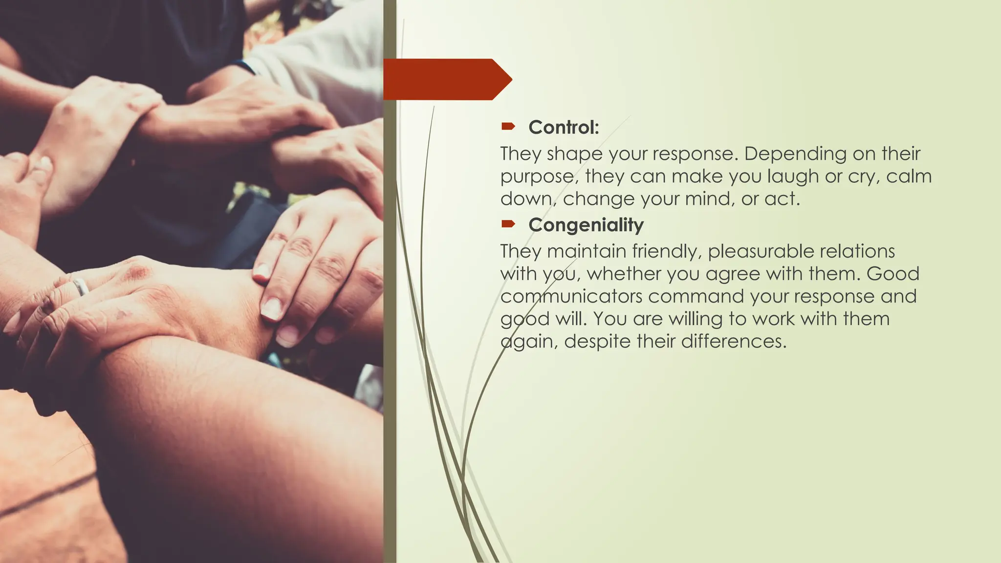  Control:
They shape your response. Depending on their
purpose, they can make you laugh or cry, calm
down, change your mind, or act.
 Congeniality
They maintain friendly, pleasurable relations
with you, whether you agree with them. Good
communicators command your response and
good will. You are willing to work with them
again, despite their differences.
 