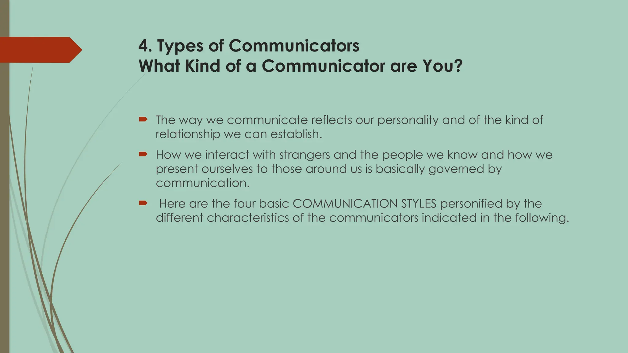 4. Types of Communicators
What Kind of a Communicator are You?
 The way we communicate reflects our personality and of the kind of
relationship we can establish.
 How we interact with strangers and the people we know and how we
present ourselves to those around us is basically governed by
communication.
 Here are the four basic COMMUNICATION STYLES personified by the
different characteristics of the communicators indicated in the following.
 