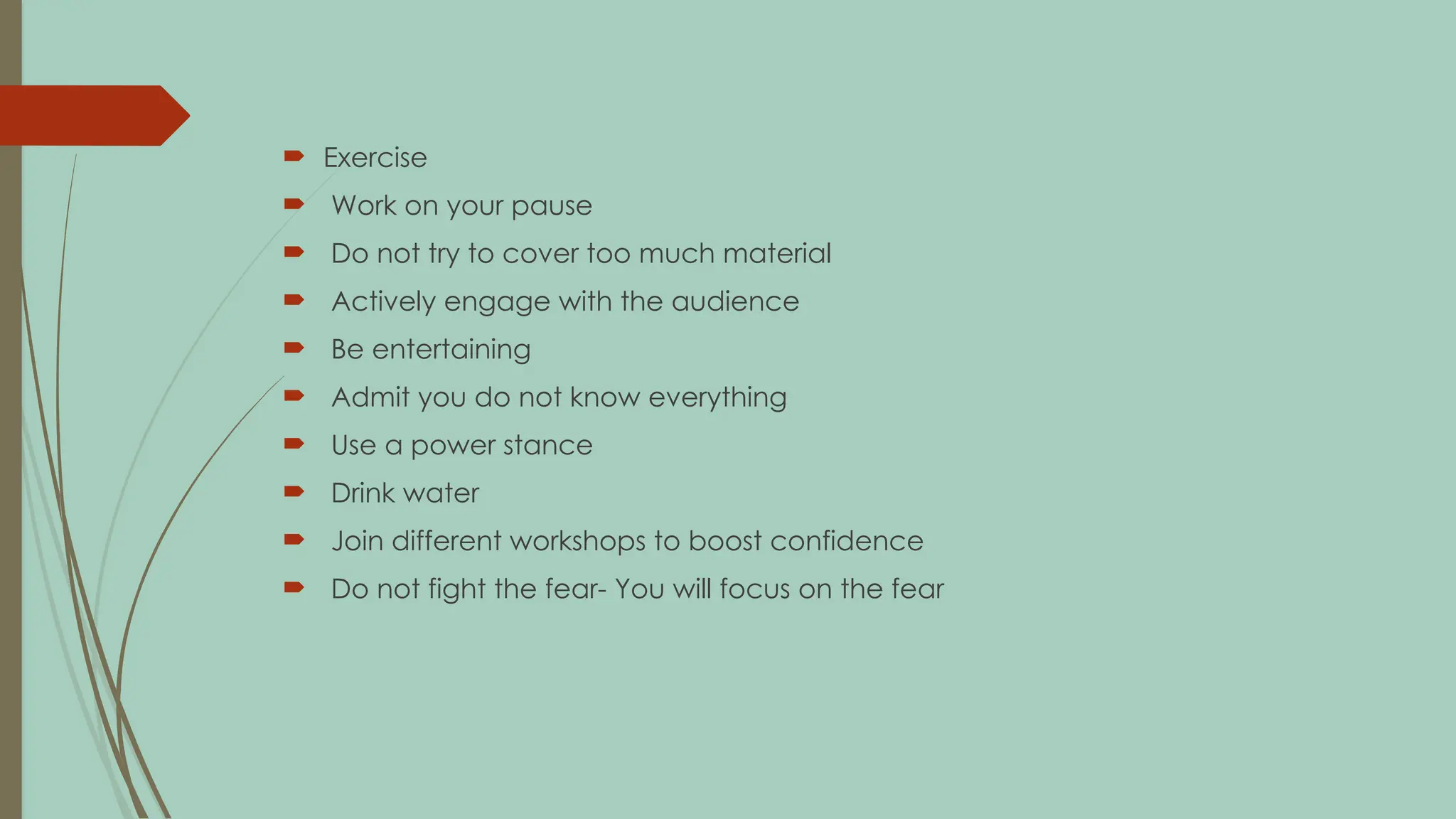  Exercise
 Work on your pause
 Do not try to cover too much material
 Actively engage with the audience
 Be entertaining
 Admit you do not know everything
 Use a power stance
 Drink water
 Join different workshops to boost confidence
 Do not fight the fear- You will focus on the fear
 