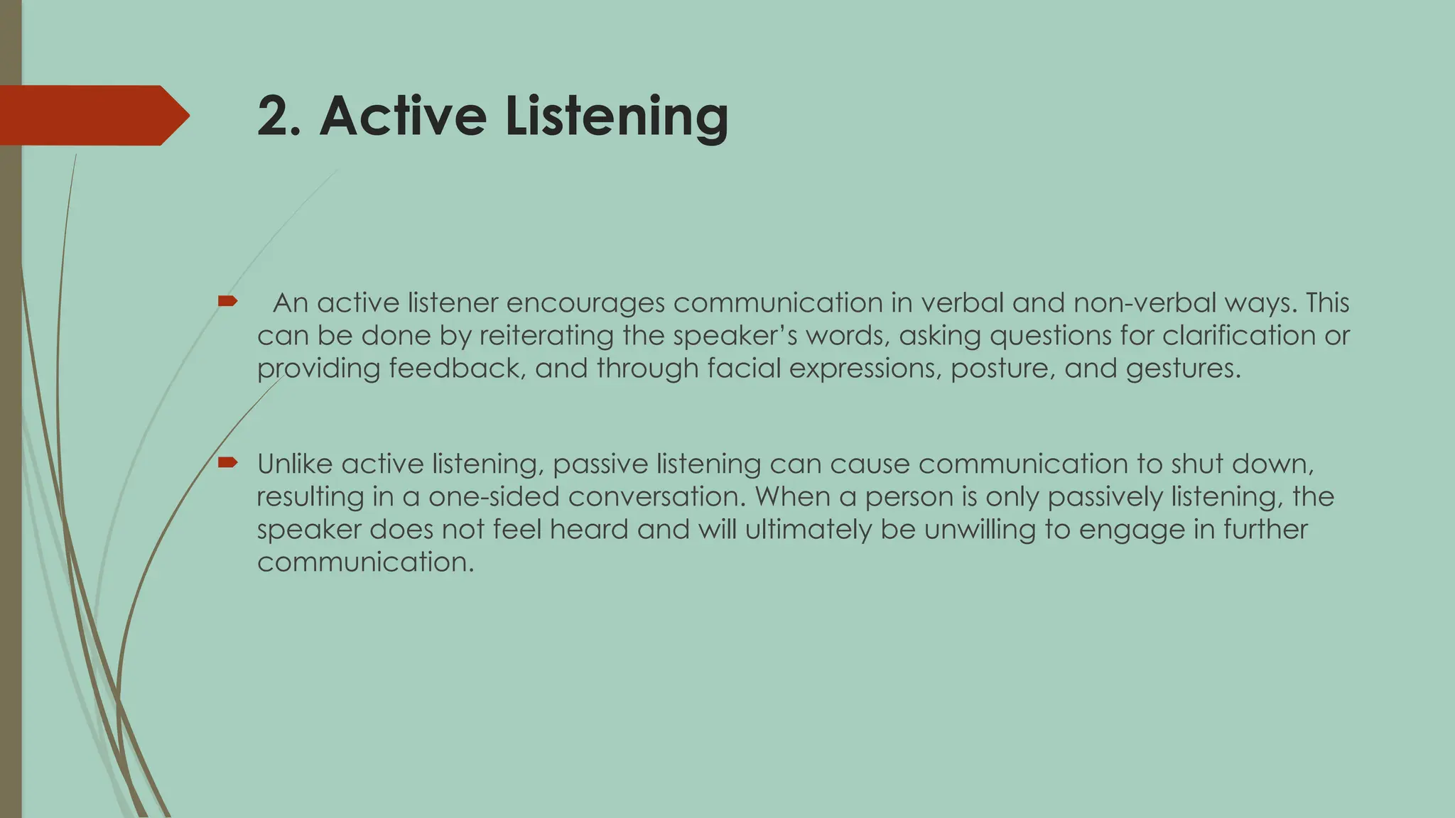 2. Active Listening
 An active listener encourages communication in verbal and non-verbal ways. This
can be done by reiterating the speaker’s words, asking questions for clarification or
providing feedback, and through facial expressions, posture, and gestures.
 Unlike active listening, passive listening can cause communication to shut down,
resulting in a one-sided conversation. When a person is only passively listening, the
speaker does not feel heard and will ultimately be unwilling to engage in further
communication.
 
