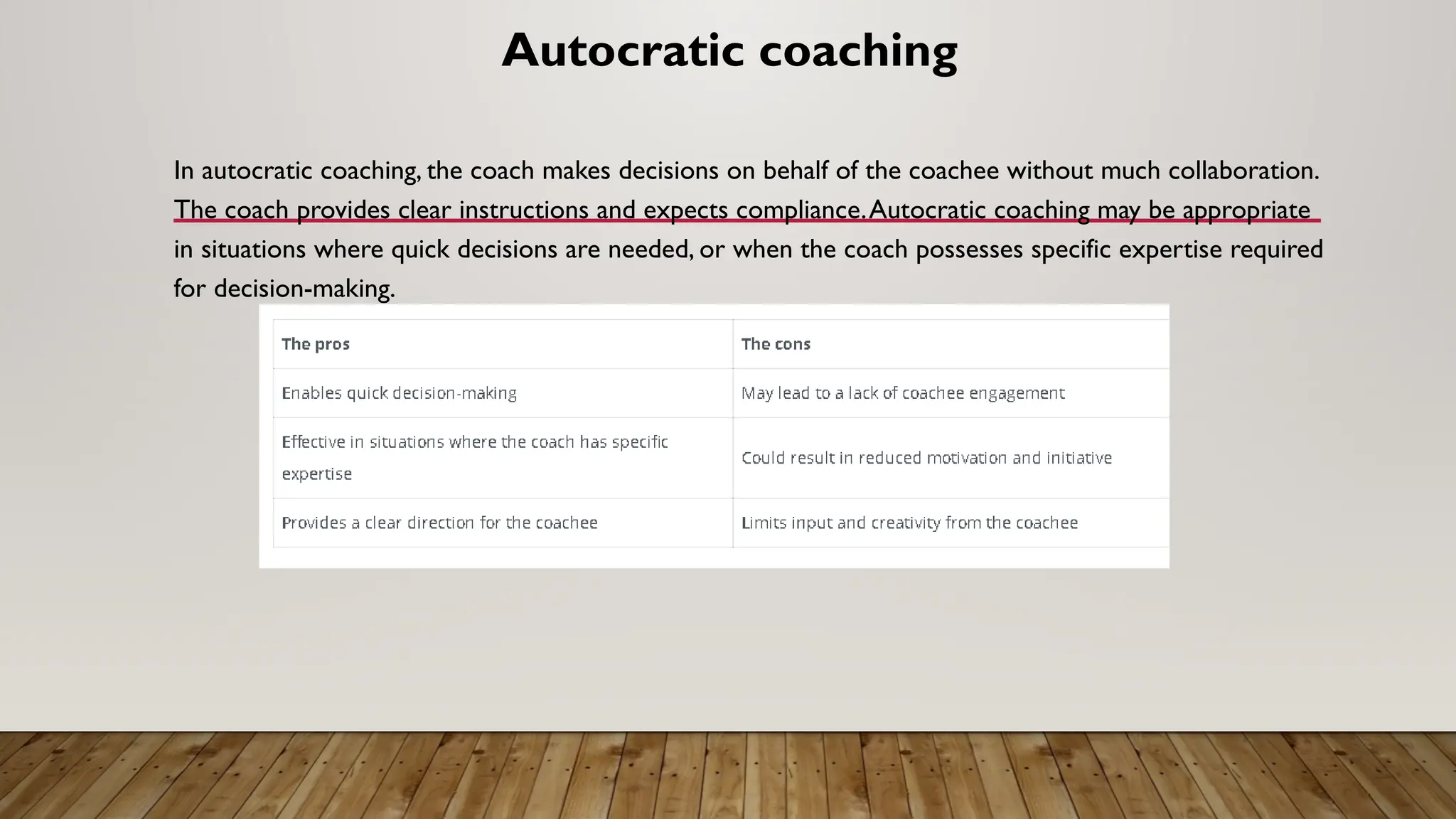 Autocratic coaching
In autocratic coaching, the coach makes decisions on behalf of the coachee without much collaboration.
The coach provides clear instructions and expects compliance.Autocratic coaching may be appropriate
in situations where quick decisions are needed, or when the coach possesses specific expertise required
for decision-making.
 