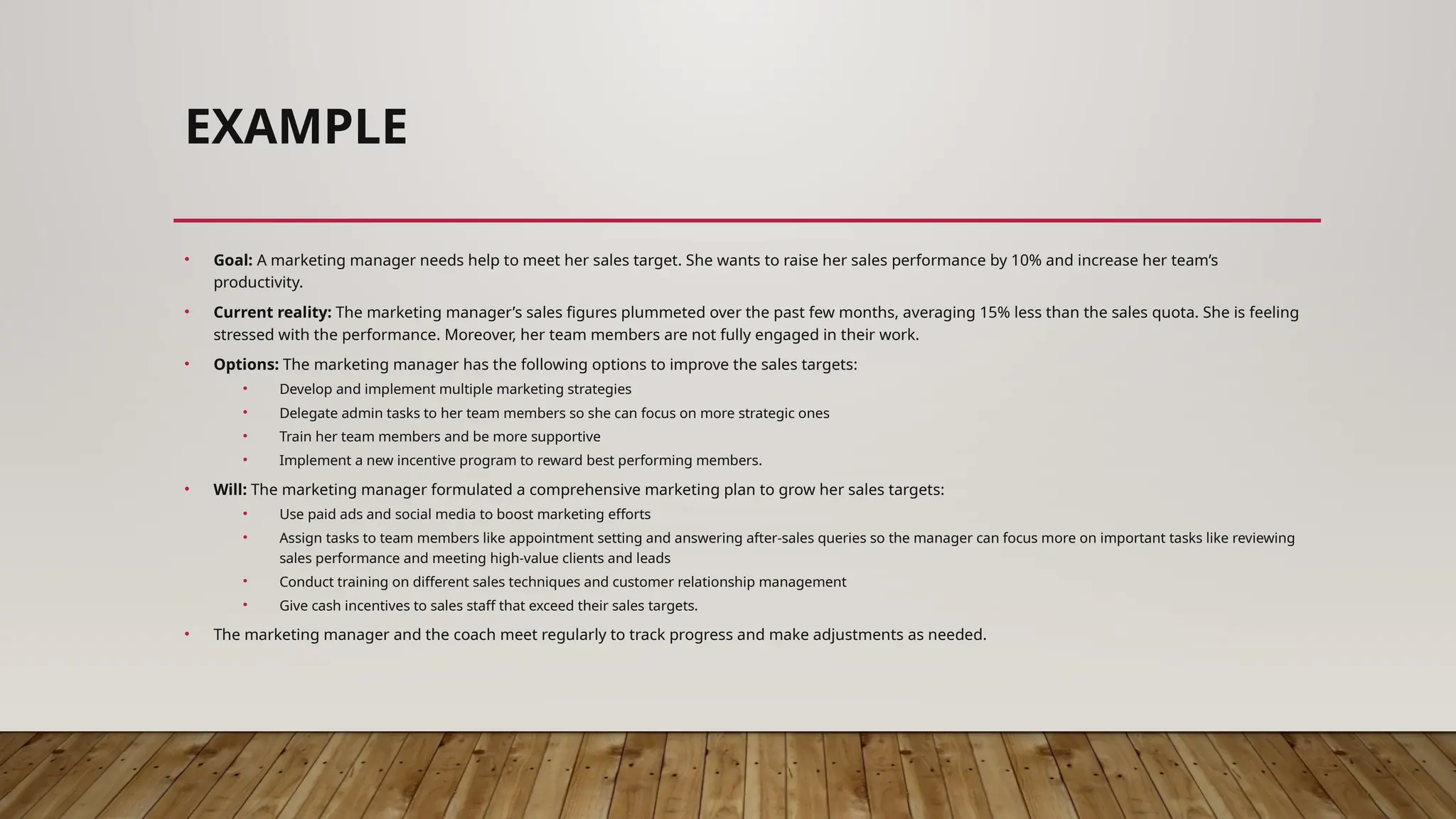 EXAMPLE
• Goal: A marketing manager needs help to meet her sales target. She wants to raise her sales performance by 10% and increase her team’s
productivity.
• Current reality: The marketing manager’s sales figures plummeted over the past few months, averaging 15% less than the sales quota. She is feeling
stressed with the performance. Moreover, her team members are not fully engaged in their work.
• Options: The marketing manager has the following options to improve the sales targets:
• Develop and implement multiple marketing strategies
• Delegate admin tasks to her team members so she can focus on more strategic ones
• Train her team members and be more supportive
• Implement a new incentive program to reward best performing members.
• Will: The marketing manager formulated a comprehensive marketing plan to grow her sales targets:
• Use paid ads and social media to boost marketing efforts
• Assign tasks to team members like appointment setting and answering after-sales queries so the manager can focus more on important tasks like reviewing
sales performance and meeting high-value clients and leads
• Conduct training on different sales techniques and customer relationship management
• Give cash incentives to sales staff that exceed their sales targets.
• The marketing manager and the coach meet regularly to track progress and make adjustments as needed.
 