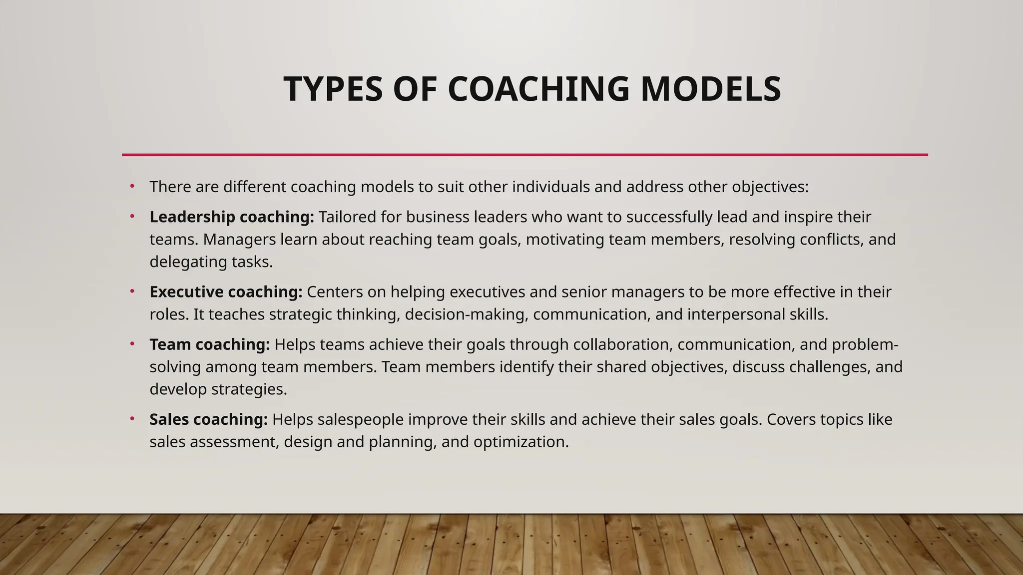 TYPES OF COACHING MODELS
• There are different coaching models to suit other individuals and address other objectives:
• Leadership coaching: Tailored for business leaders who want to successfully lead and inspire their
teams. Managers learn about reaching team goals, motivating team members, resolving conflicts, and
delegating tasks.
• Executive coaching: Centers on helping executives and senior managers to be more effective in their
roles. It teaches strategic thinking, decision-making, communication, and interpersonal skills.
• Team coaching: Helps teams achieve their goals through collaboration, communication, and problem-
solving among team members. Team members identify their shared objectives, discuss challenges, and
develop strategies.
• Sales coaching: Helps salespeople improve their skills and achieve their sales goals. Covers topics like
sales assessment, design and planning, and optimization.
 