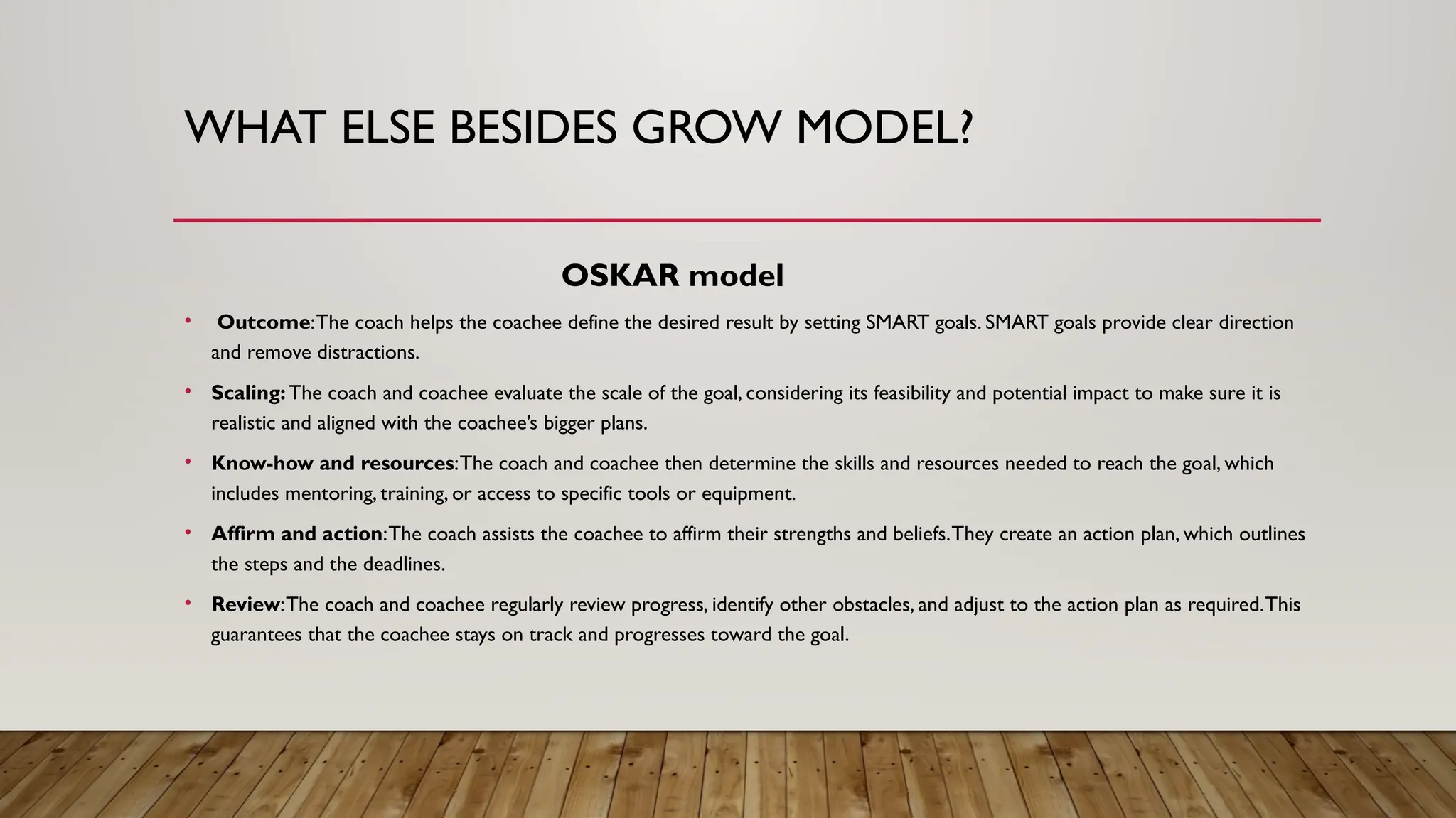 WHAT ELSE BESIDES GROW MODEL?
OSKAR model
• Outcome:The coach helps the coachee define the desired result by setting SMART goals. SMART goals provide clear direction
and remove distractions.
• Scaling: The coach and coachee evaluate the scale of the goal, considering its feasibility and potential impact to make sure it is
realistic and aligned with the coachee’s bigger plans.
• Know-how and resources:The coach and coachee then determine the skills and resources needed to reach the goal, which
includes mentoring, training, or access to specific tools or equipment.
• Affirm and action:The coach assists the coachee to affirm their strengths and beliefs.They create an action plan, which outlines
the steps and the deadlines.
• Review:The coach and coachee regularly review progress, identify other obstacles, and adjust to the action plan as required.This
guarantees that the coachee stays on track and progresses toward the goal.
 