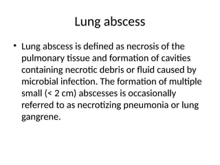 Lung abscess
• Lung abscess is defined as necrosis of the
pulmonary tissue and formation of cavities
containing necrotic debris or fluid caused by
microbial infection. The formation of multiple
small (< 2 cm) abscesses is occasionally
referred to as necrotizing pneumonia or lung
gangrene.
 