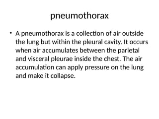 pneumothorax
• A pneumothorax is a collection of air outside
the lung but within the pleural cavity. It occurs
when air accumulates between the parietal
and visceral pleurae inside the chest. The air
accumulation can apply pressure on the lung
and make it collapse.
 